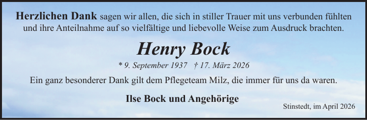 <p>Herzlichen Dank sagen wir allen, die sich in stiller Trauer mit uns verbunden fühlten<br />und ihre Anteilnahme auf so vielfältige und liebevolle Weise zum Ausdruck brachten.</p><p>Henry Bock</p><p>* 9. September 1937 † 17. März 2026</p><p>Ein ganz besonderer Dank gilt dem Pflegeteam Milz, die immer für uns da waren.</p><p>Ilse Bock und Angehörige</p><p>Stinstedt, im April 2026</p>