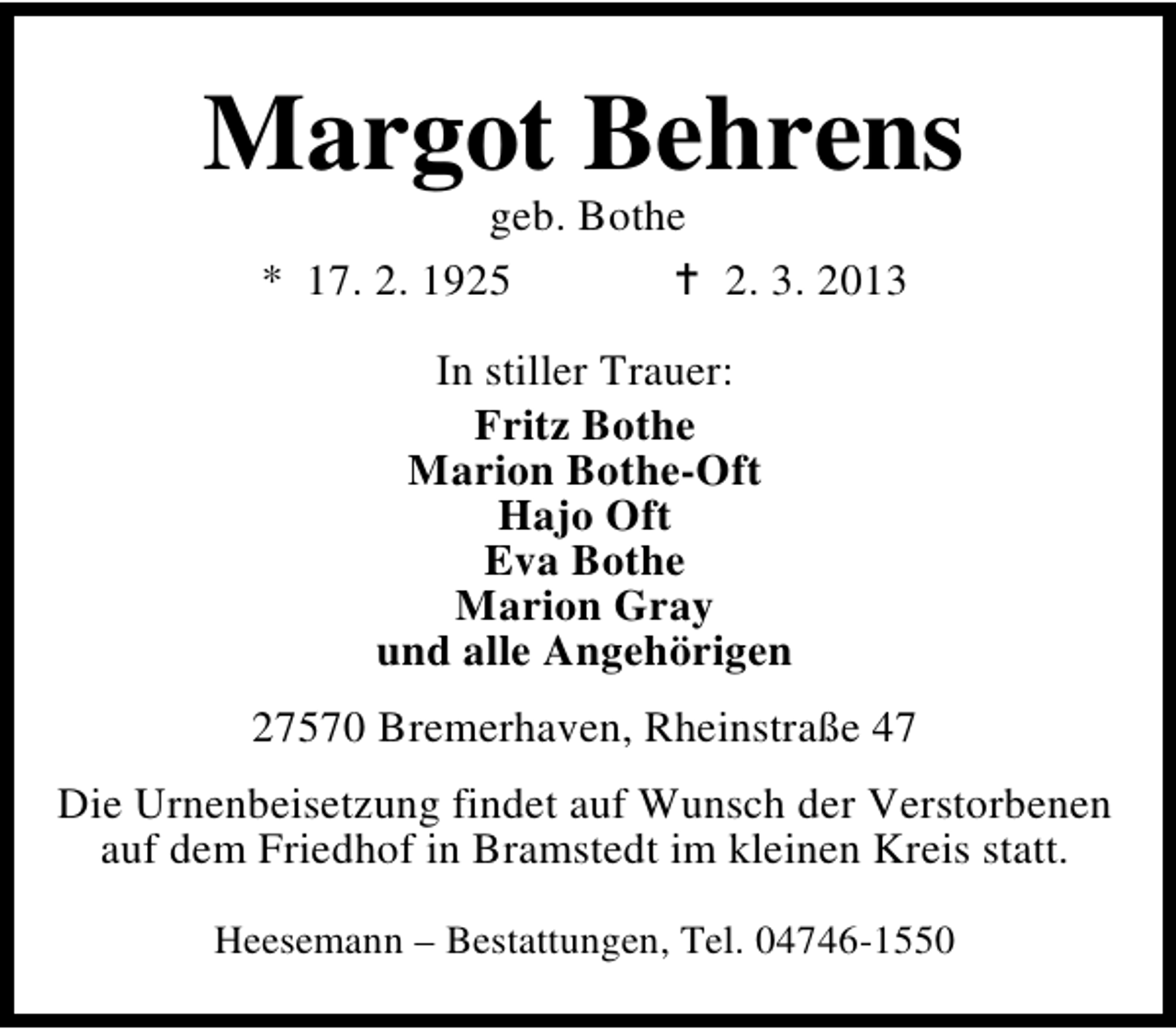 <p>Margot Behrens<br />geb. Bothe<br />* 17. 2. 1925<br />2. 3. 2013<br />In stiller Trauer:<br />Fritz Bothe<br />Marion Bothe-Oft<br />Hajo Oft<br />Eva Bothe<br />Marion Gray<br />und alle Angehörigen<br />27570 Bremerhaven, Rheinstraße 47<br />Die Urnenbeisetzung findet auf Wunsch der Verstorbenen<br />auf dem Friedhof in Bramstedt im kleinen Kreis statt.<br />Heesemann – Bestattungen, Tel. 04746-1550</p>
