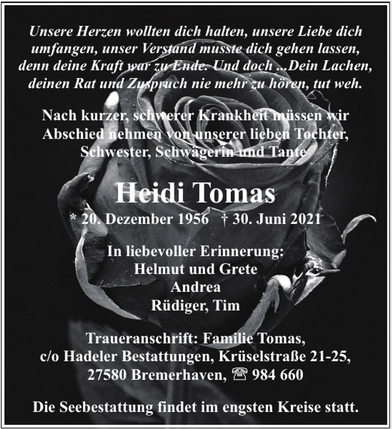 <p>Unsere Herzen wollten dich halten, unsere Liebe dich<br />umfangen, unser Verstand musste dich gehen lassen,<br />denn deine Kraft war zu Ende. Und doch ...Dein Lachen,<br />deinen Rat und Zuspruch nie mehr zu hören, tut weh.</p><p>Nach kurzer, schwerer Krankheit müssen wir<br />Abschied nehmen von unserer lieben Tochter,<br />Schwester, Schwägerin und Tante</p><p>Heidi Tomas</p><p>* 20. Dezember 1956 † 30. Juni 2021<br />In liebevoller Erinnerung:<br />Helmut und Grete<br />Andrea<br />Rüdiger, Tim<br />Traueranschrift: Familie Tomas,<br />c/o Hadeler Bestattungen, Krüselstraße 21-25,<br />27580 Bremerhaven,<br />984 660<br />Die Seebestattung findet im engsten Kreise statt.</p>
