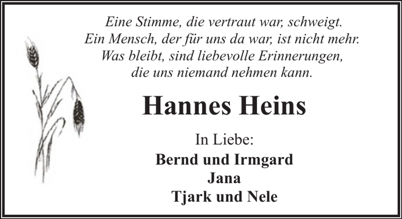 <p>Eine Stimme, die vertraut war, schweigt.<br />Ein Mensch, der für uns da war, ist nicht mehr.<br />Was bleibt, sind liebevolle Erinnerungen,<br />die uns niemand nehmen kann.</p><p>Hannes Heins<br />In Liebe:<br />Bernd und Irmgard<br />Jana<br />Tjark und Nele</p>