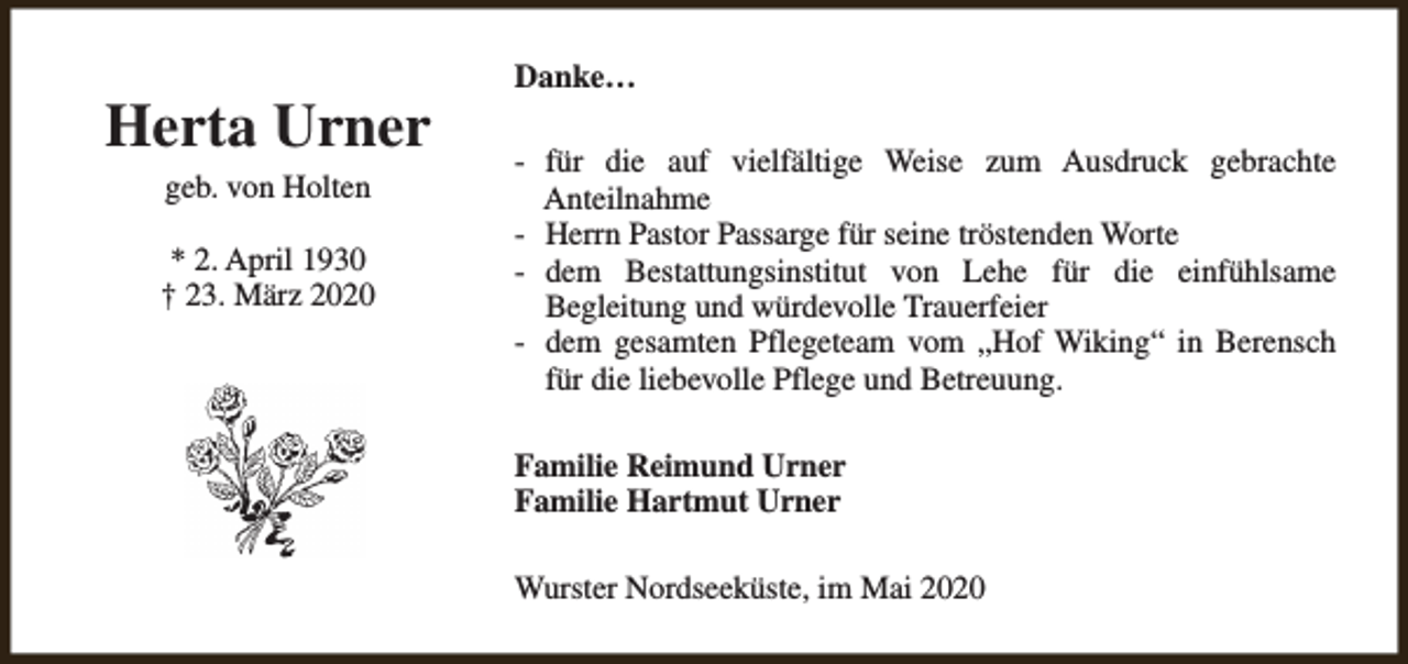 <p>Herta Urner<br />geb. von Holten<br />* 2. April 1930<br />† 23. März 2020</p><p>Danke…<br />- für die auf vielfältige Weise zum Ausdruck gebrachte<br />Anteilnahme<br />- Herrn Pastor Passarge für seine tröstenden Worte<br />- dem Bestattungsinstitut von Lehe für die einfühlsame<br />Begleitung und würdevolle Trauerfeier<br />- dem gesamten Pflegeteam vom „Hof Wiking“ in Berensch<br />für die liebevolle Pflege und Betreuung.<br />Familie Reimund Urner<br />Familie Hartmut Urner<br />Wurster Nordseeküste, im Mai 2020</p>