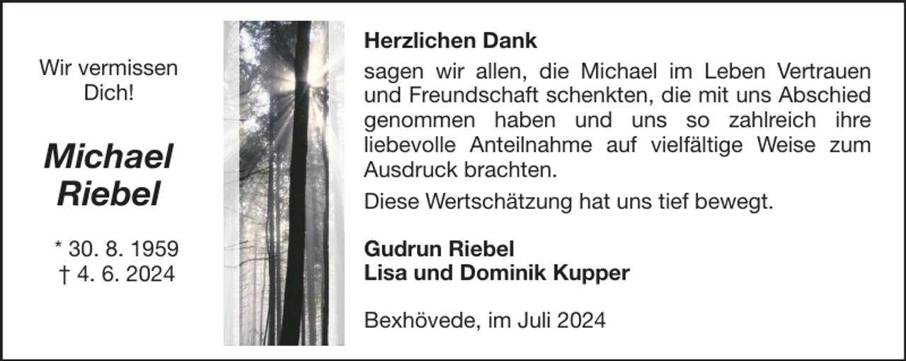 <p>Wir vermissen<br />Dich!</p>
<p>Michael<br />Riebel<br />* 30. 8. 1959<br />† 4. 6. 2024</p>
<p>Herzlichen Dank<br />sagen wir allen, die Michael im Leben Vertrauen<br />und Freundschaft schenkten, die mit uns Abschied<br />genommen haben und uns so zahlreich ihre<br />liebevolle Anteilnahme auf vielfältige Weise zum<br />Ausdruck brachten.<br />Diese Wertschätzung hat uns tief bewegt.<br />Gudrun Riebel<br />Lisa und Dominik Kupper<br />Bexhövede, im Juli 2024</p>