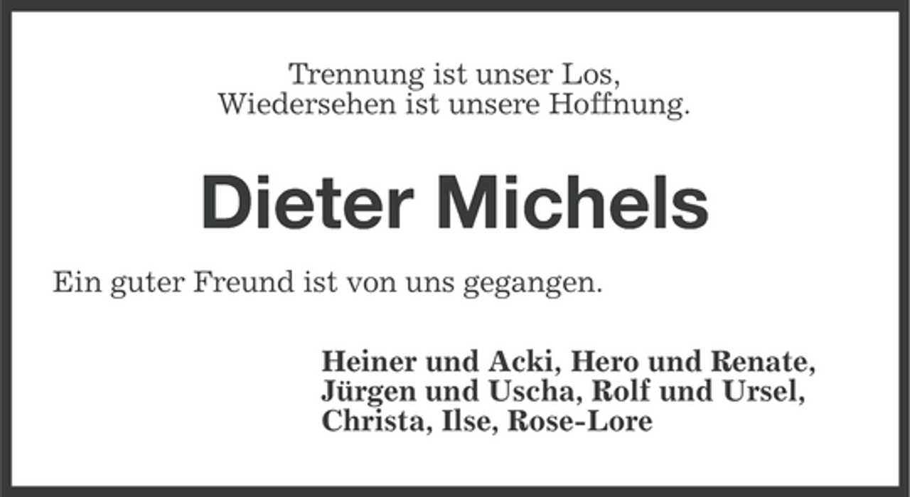 <p>Trennung ist unser Los,<br />Wiedersehen ist unsere Hoffnung.</p><p>Dieter Michels<br />Ein guter Freund ist von uns gegangen.<br />Heiner und Acki, Hero und Renate,<br />Jürgen und Uscha, Rolf und Ursel,<br />Christa, Ilse, Rose-Lore</p>