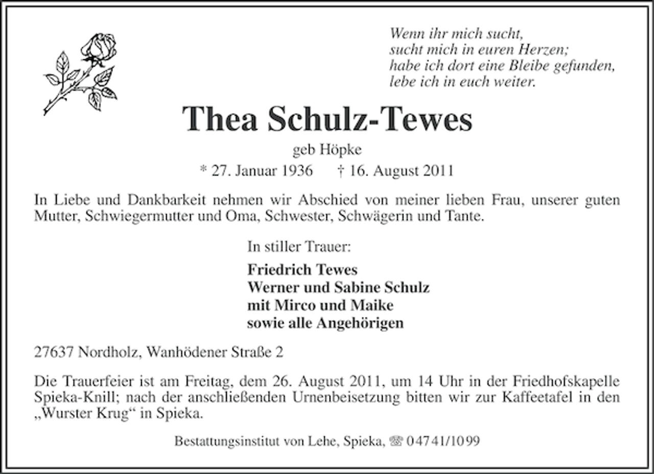 <p>Wenn ihr mich sucht,<br />sucht mich in euren Herzen;<br />habe ich dort eine Bleibe gefunden,<br />lebe ich in euch weiter.</p><p>Thea Schulz-Tewes<br />geb Höpke<br />* 27. Januar 1936<br />† 16. August 2011<br />In Liebe und Dankbarkeit nehmen wir Abschied von meiner lieben Frau, unserer guten<br />Mutter, Schwiegermutter und Oma, Schwester, Schwägerin und Tante.<br />In stiller Trauer:<br />Friedrich Tewes<br />Werner und Sabine Schulz<br />mit Mirco und Maike<br />sowie alle Angehörigen<br />27637 Nordholz, Wanhödener Straße 2<br />Die Trauerfeier ist am Freitag, dem 26. August 2011, um 14 Uhr in der Friedhofskapelle<br />Spieka-Knill; nach der anschließenden Urnenbeisetzung bitten wir zur Kaffeetafel in den<br />„Wurster Krug“ in Spieka.<br />Bestattungsinstitut von Lehe, Spieka, 0 47 41/10 99</p>