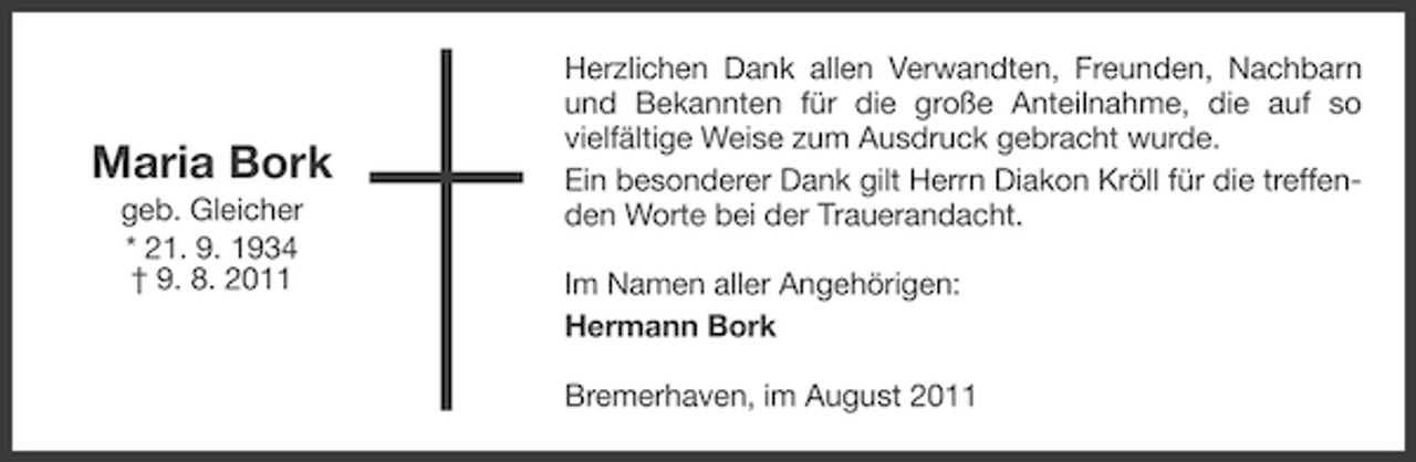 <p>Maria Bork<br />geb. Gleicher<br />* 21. 9. 1934<br />† 9. 8. 2011</p><p>Herzlichen Dank allen Verwandten, Freunden, Nachbarn<br />und Bekannten für die große Anteilnahme, die auf so<br />vielfältige Weise zum Ausdruck gebracht wurde.<br />Ein besonderer Dank gilt Herrn Diakon Kröll für die treffenden Worte bei der Trauerandacht.<br />Im Namen aller Angehörigen:<br />Hermann Bork<br />Bremerhaven, im August 2011</p>