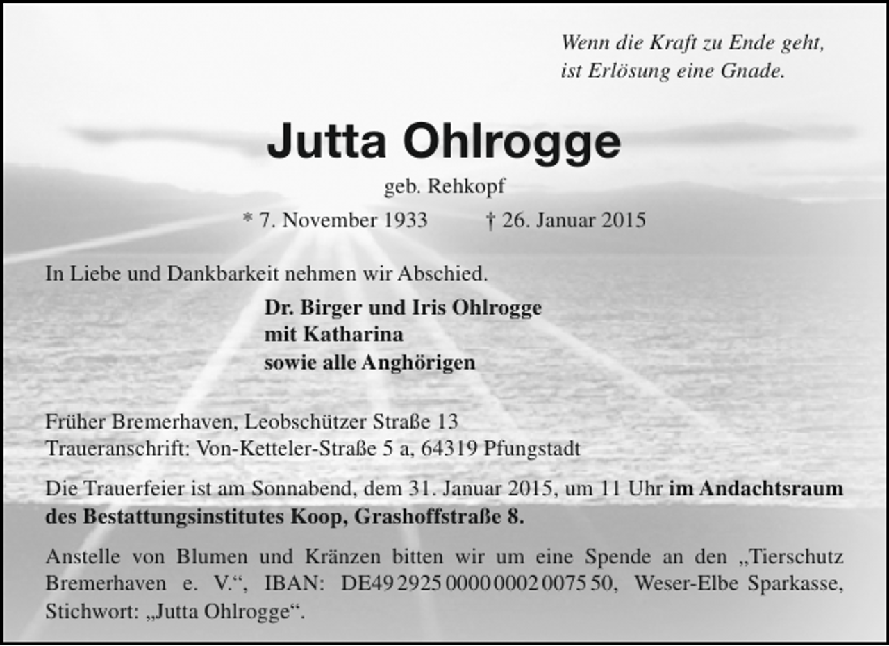 <p>Wenn die Kraft zu Ende geht,<br />ist Erlösung eine Gnade.</p><p>Jutta Ohlrogge</p><p>geb. Rehkopf<br />* 7. November 1933<br />† 26. Januar 2015<br />In Liebe und Dankbarkeit nehmen wir Abschied.<br />Dr. Birger und Iris Ohlrogge<br />mit Katharina<br />sowie alle Anghörigen<br />Früher Bremerhaven, Leobschützer Straße 13<br />Traueranschrift: Von-Ketteler-Straße 5 a, 64319 Pfungstadt<br />Die Trauerfeier ist am Sonnabend, dem 31. Januar 2015, um 11 Uhr im Andachtsraum<br />des Bestattungsinstitutes Koop, Grashoffstraße 8.<br />Anstelle von Blumen und Kränzen bitten wir um eine Spende an den „Tierschutz<br />Bremerhaven e. V.“, IBAN: DE49 2925 02 0070, Weser-Elbe Sparkasse,<br />Stichwort: „Jutta Ohlrogge“.</p>