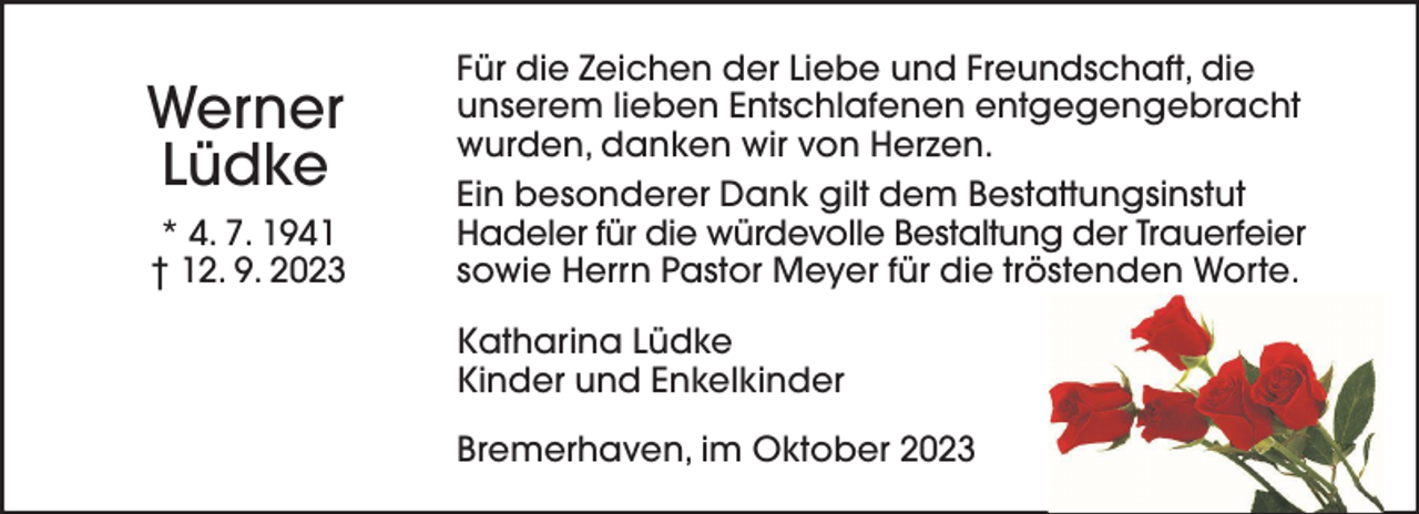 <p>Werner<br />Lüdke<br />* 4. 7. 1941<br />† 12. 9. 2023</p><p>Für die Zeichen der Liebe und Freundschaft, die<br />unserem lieben Entschlafenen entgegengebracht<br />wurden, danken wir von Herzen.<br />Ein besonderer Dank gilt dem Bestattungsinstut<br />Hadeler für die würdevolle Bestaltung der Trauerfeier<br />sowie Herrn Pastor Meyer für die tröstenden Worte.<br />Katharina Lüdke<br />Kinder und Enkelkinder<br />Bremerhaven, im Oktober 2023</p>