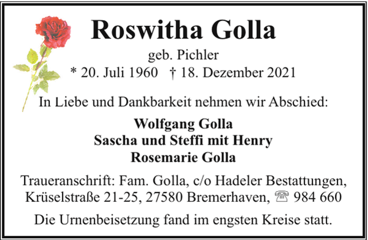 <p>Roswitha Golla</p><p>geb. Pichler<br />* 20. Juli 1960 † 18. Dezember 2021<br />In L<br />Liebe und Dankbarkeit nehmen wir Abschied:<br />Wolfgang Golla<br />Sascha und Steffi mit Henry<br />Rosemarie Golla<br />Traueranschrift: Fam. Golla, c/o Hadeler Bestattungen,<br />Krüselstraße 21-25, 27580 Bremerhaven, ' 984 660<br />Die Urnenbeisetzung fand im engsten Kreise statt.</p>