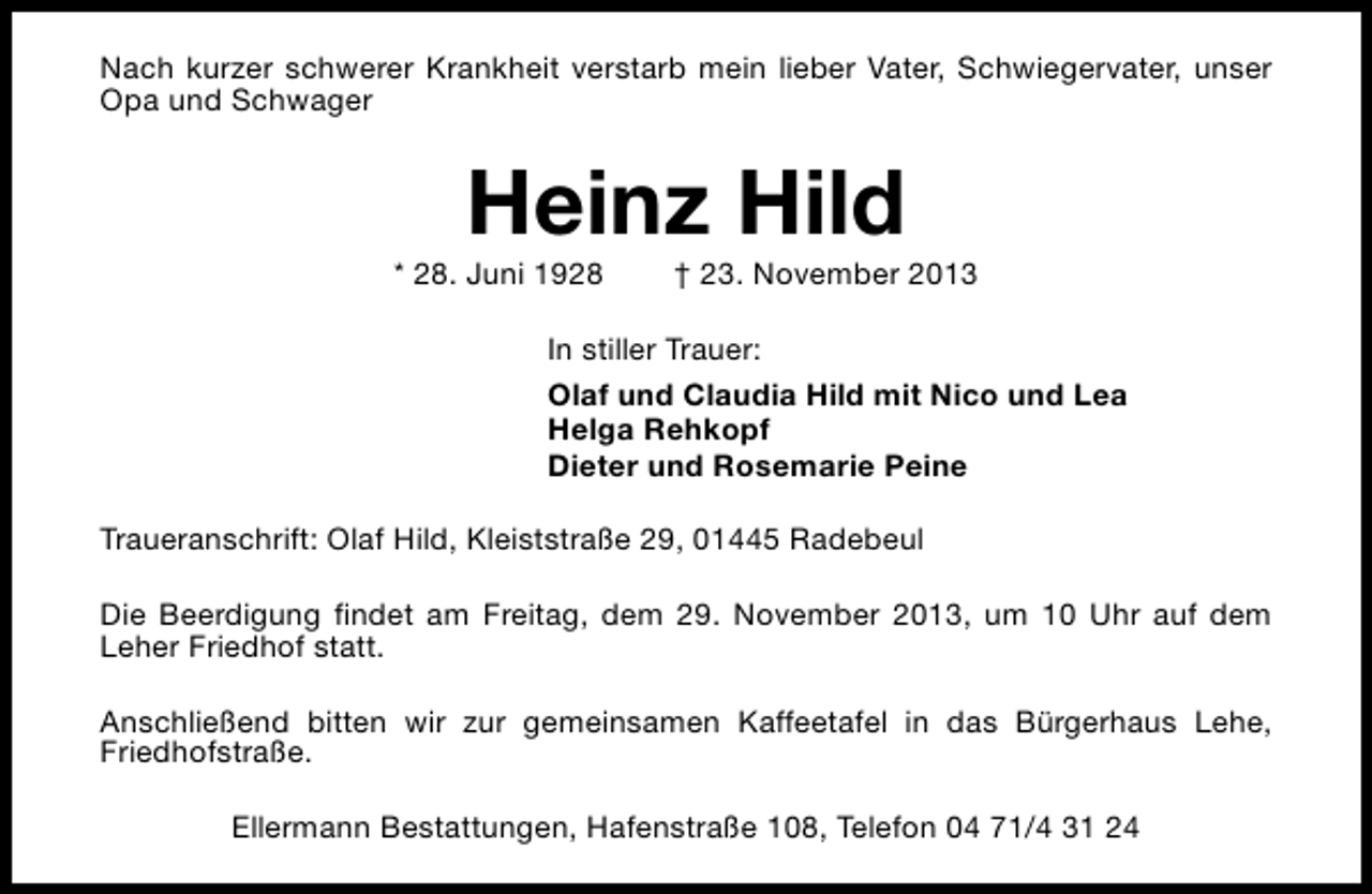 <p>Nach kurzer schwerer Krankheit verstarb mein lieber Vater, Schwiegervater, unser<br />Opa und Schwager</p><p>Heinz Hild</p><p>* 28. Juni 1928</p><p>† 23. November 2013</p><p>In stiller Trauer:<br />Olaf und Claudia Hild mit Nico und Lea<br />Helga Rehkopf<br />Dieter und Rosemarie Peine<br />Traueranschrift: Olaf Hild, Kleiststraße 29, 01445 Radebeul<br />Die Beerdigung findet am Freitag, dem 29. November 2013, um 10 Uhr auf dem<br />Leher Friedhof statt.<br />Anschließend bitten wir zur gemeinsamen Kaffeetafel in das Bürgerhaus Lehe,<br />Friedhofstraße.<br />Ellermann Bestattungen, Hafenstraße 108, Telefon 04 71/4 31 24</p>