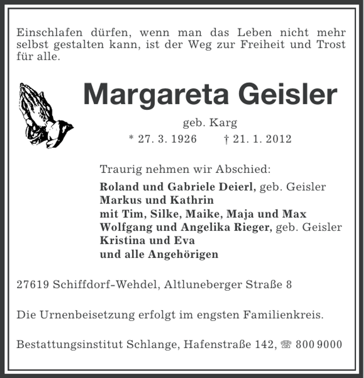 <p>Einschlafen dürfen, wenn man das Leben nicht mehr<br />selbst gestalten kann, ist der Weg zur Freiheit und Trost<br />für alle.</p><p>Margareta Geisler<br />geb. Karg<br />* 27. 3. 1926<br />† 21. 1. 2012<br />Traurig nehmen wir Abschied:<br />Roland und Gabriele Deierl, geb. Geisler<br />Markus und Kathrin<br />mit Tim, Silke, Maike, Maja und Max<br />Wolfgang und Angelika Rieger, geb. Geisler<br />Kristina und Eva<br />und alle Angehörigen<br />27619 Schiffdorf-Wehdel, Altluneberger Straße 8<br />Die Urnenbeisetzung erfolgt im engsten Familienkreis.<br />Bestattungsinstitut Schlange, Hafenstraße 142, 800 9000</p>