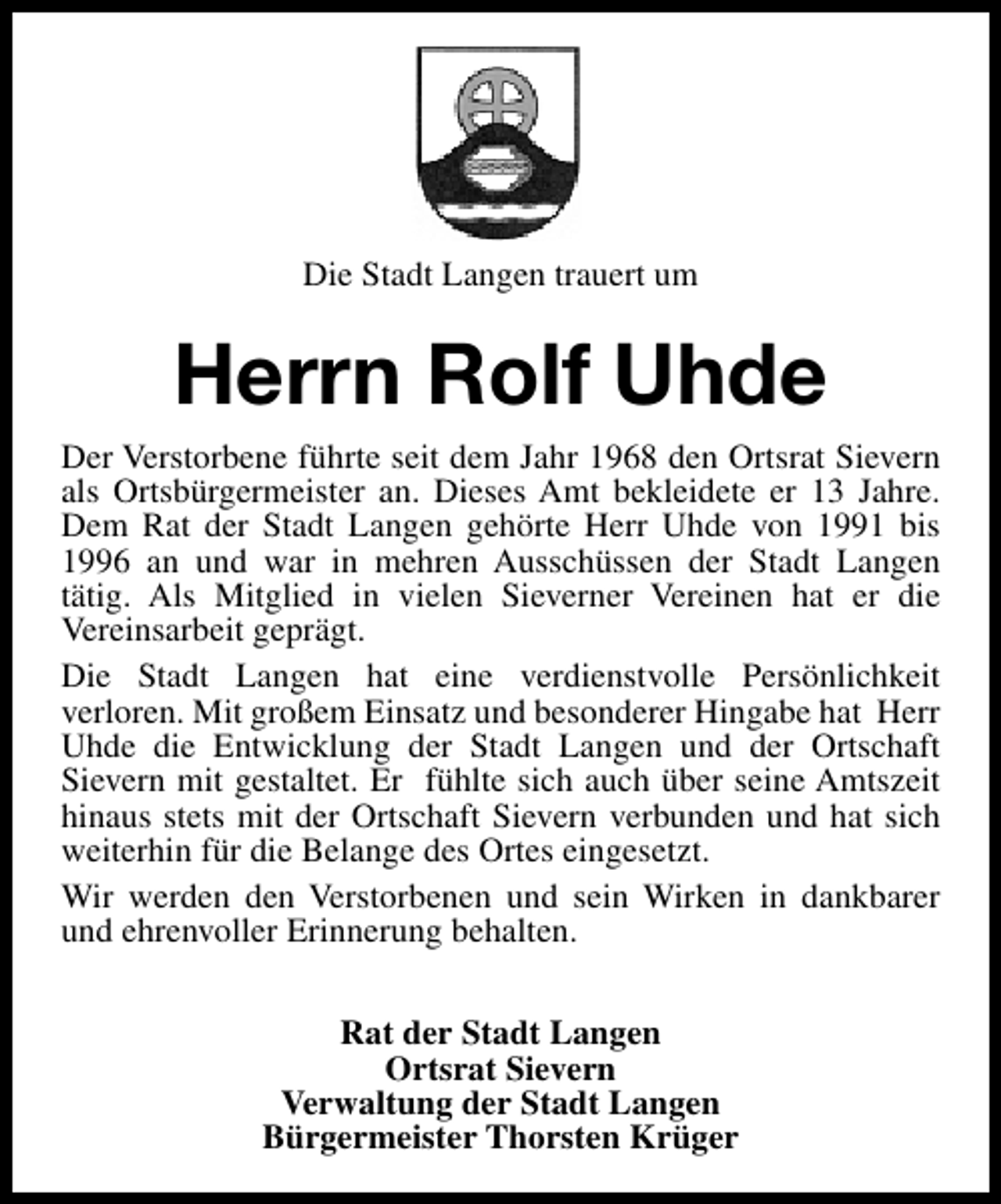 <p>Die Stadt Langen trauert um</p><p>Herrn Rolf Uhde<br />Der Verstorbene führte seit dem Jahr 1968 den Ortsrat Sievern<br />als Ortsbürgermeister an. Dieses Amt bekleidete er 13 Jahre.<br />Dem Rat der Stadt Langen gehörte Herr Uhde von 1991 bis<br />1996 an und war in mehren Ausschüssen der Stadt Langen<br />tätig. Als Mitglied in vielen Sieverner Vereinen hat er die<br />Vereinsarbeit geprägt.<br />Die Stadt Langen hat eine verdienstvolle Persönlichkeit<br />verloren. Mit großem Einsatz und besonderer Hingabe hat Herr<br />Uhde die Entwicklung der Stadt Langen und der Ortschaft<br />Sievern mit gestaltet. Er fühlte sich auch über seine Amtszeit<br />hinaus stets mit der Ortschaft Sievern verbunden und hat sich<br />weiterhin für die Belange des Ortes eingesetzt.<br />Wir werden den Verstorbenen und sein Wirken in dankbarer<br />und ehrenvoller Erinnerung behalten.<br />Rat der Stadt Langen<br />Ortsrat Sievern<br />Verwaltung der Stadt Langen<br />Bürgermeister Thorsten Krüger</p>