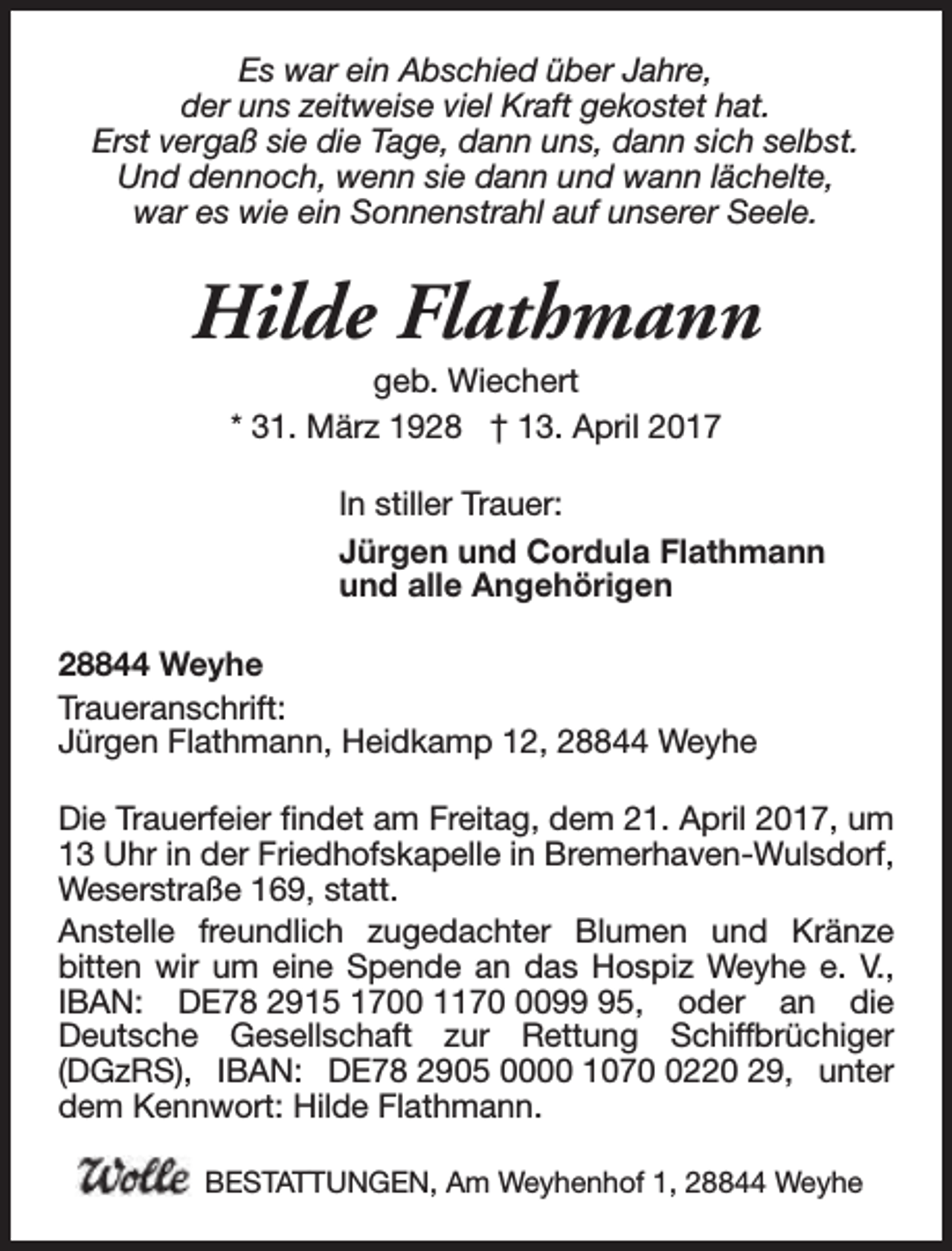 <p>Es war ein Abschied über Jahre,<br />der uns zeitweise viel Kraft gekostet hat.<br />Erst vergaß sie die Tage, dann uns, dann sich selbst.<br />Und dennoch, wenn sie dann und wann lächelte,<br />war es wie ein Sonnenstrahl auf unserer Seele.</p><p>Hilde Flathmann<br />geb. Wiechert<br />* 31. März 1928 † 13. April 2017</p><p>In stiller Trauer:<br />Jürgen und Cordula Flathmann<br />und alle Angehörigen<br />28844 Weyhe<br />Traueranschrift:<br />Jürgen Flathmann, Heidkamp 12, 28844 Weyhe<br />Die Trauerfeier findet am Freitag, dem 21. April 2017, um<br />13 Uhr in der Friedhofskapelle in Bremerhaven-Wulsdorf,<br />Weserstraße 169, statt.<br />Anstelle freundlich zugedachter Blumen und Kränze<br />bitten wir um eine Spende an das Hospiz Weyhe e. V.,<br />IBAN: DE78 2915 1700 117095, oder an die<br />Deutsche Gesellschaft zur Rettung Schiffbrüchiger<br />(DGzRS), IBAN: DE78 2905 0000 107220 29, unter<br />dem Kennwort: Hilde Flathmann.<br />BESTATTUNGEN, Am Weyhenhof 1, 28844 Weyhe</p>