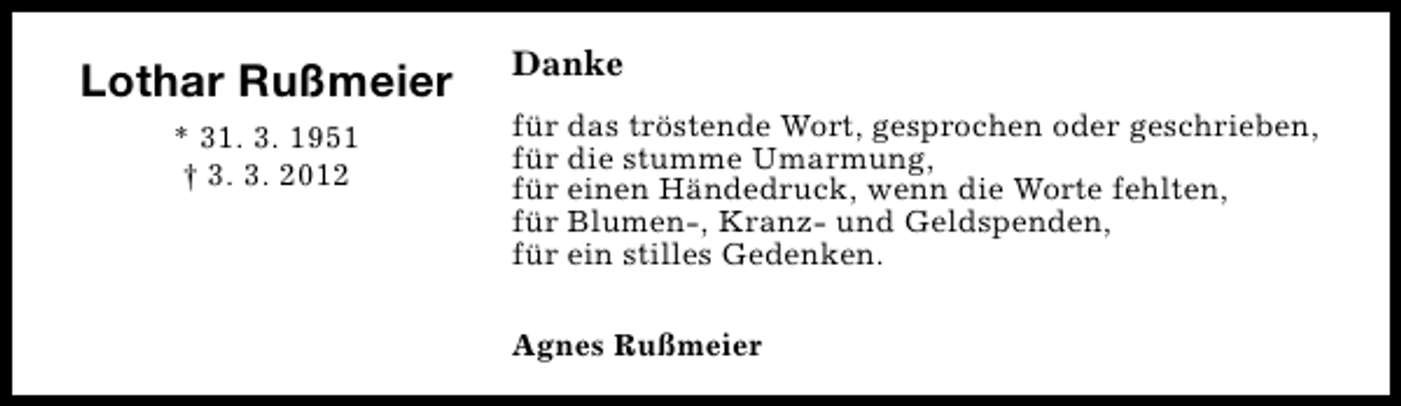 <p>Lothar Rußmeier<br />* 31. 3. 1951<br />† 3. 3. 2012</p>
<p>Danke<br />für das tröstende Wort, gesprochen oder geschrieben,<br />für die stumme Umarmung,<br />für einen Händedruck, wenn die Worte fehlten,<br />für Blumen-, Kranz- und Geldspenden,<br />für ein stilles Gedenken.<br />Agnes Rußmeier</p>