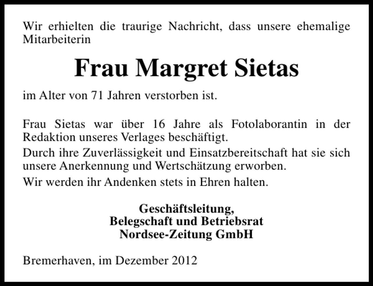 <p>Wir erhielten die traurige Nachricht, dass unsere ehemalige<br />Mitarbeiterin</p><p>Frau Margret Sietas<br />im Alter von 71 Jahren verstorben ist.<br />Frau Sietas war über 16 Jahre als Fotolaborantin in der<br />Redaktion unseres Verlages beschäftigt.<br />Durch ihre Zuverlässigkeit und Einsatzbereitschaft hat sie sich<br />unsere Anerkennung und Wertschätzung erworben.<br />Wir werden ihr Andenken stets in Ehren halten.<br />Geschäftsleitung,<br />Belegschaft und Betriebsrat<br />Nordsee-Zeitung GmbH<br />Bremerhaven, im Dezember 2012</p>
