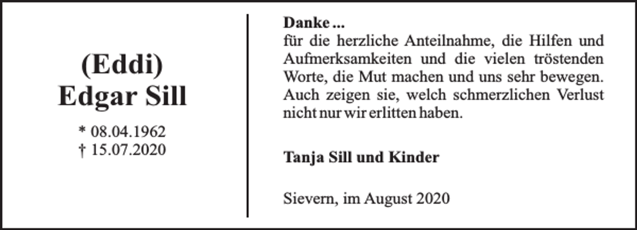 <p>(Eddi)<br />Edgar Sill<br />* 08.04.1962<br />† 15.07.2020</p><p>Danke ...<br />für die herzliche Anteilnahme, die Hilfen und<br />Aufmerksamkeiten und die vielen tröstenden<br />Worte, die Mut machen und uns sehr bewegen.<br />Auch zeigen sie, welch schmerzlichen Verlust<br />nicht nur wir erlitten haben.<br />Tanja Sill und Kinder<br />Sievern, im August 2020</p>