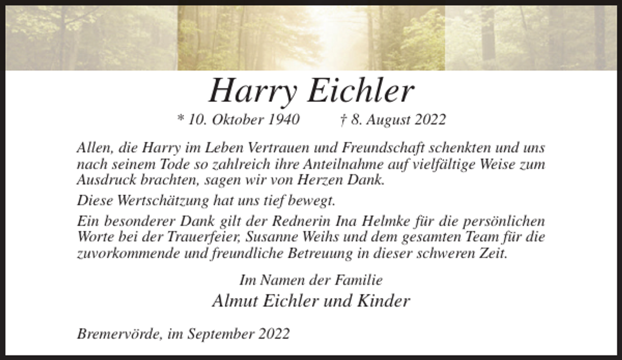 <p>Harry Eichler<br />* 10. Oktober 1940</p><p>† 8. August 2022</p><p>Allen, die Harry im Leben Vertrauen und Freundschaft schenkten und uns<br />nach seinem Tode so zahlreich ihre Anteilnahme auf vielfältige Weise zum<br />Ausdruck brachten, sagen wir von Herzen Dank.<br />Diese Wertschätzung hat uns tief bewegt.<br />Ein besonderer Dank gilt der Rednerin Ina Helmke für die persönlichen<br />Worte bei der Trauerfeier, Susanne Weihs und dem gesamten Team für die<br />zuvorkommende und freundliche Betreuung in dieser schweren Zeit.<br />Im Namen der Familie</p><p>Almut Eichler und Kinder<br />Bremervörde, im September 2022</p>