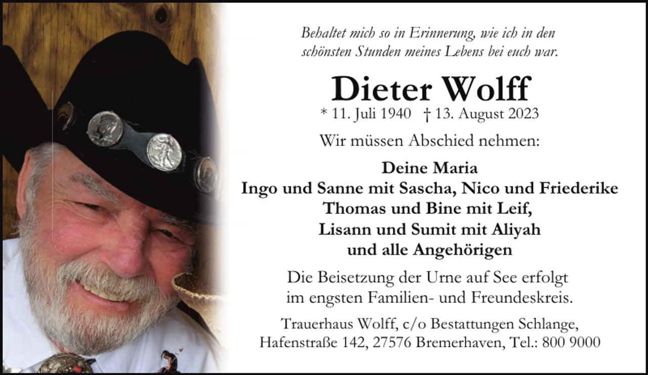 <p>Behaltet mich so in Erinnerung, wie ich in den<br />schönsten Stunden meines Lebens bei euch war.</p><p>Dieter Wolff</p><p>* 11. Juli 1940 † 13. August 2023</p><p>Wir müssen Abschied nehmen:<br />Deine Maria<br />Ingo und Sanne mit Sascha, Nico und Friederike<br />Thomas und Bine mit Leif,<br />Lisann und Sumit mit Aliyah<br />und alle Angehörigen<br />Die Beisetzung der Urne auf See erfolgt<br />im engsten Familien- und Freundeskreis.<br />Trauerhaus Wolff, c/o Bestattungen Schlange,<br />Hafenstraße 142, 27576 Bremerhaven, Tel.: 800 9000</p>