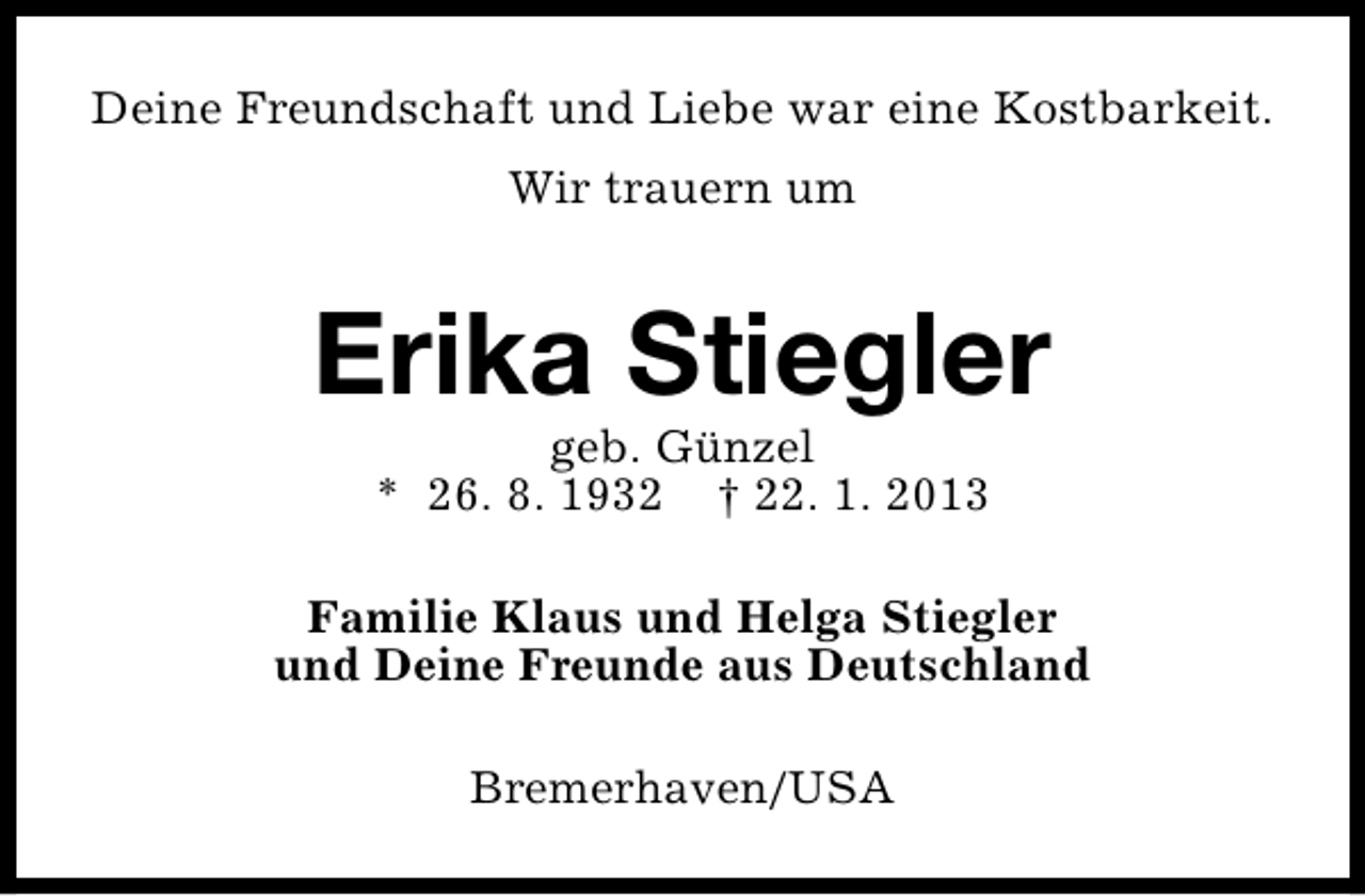 <p>Deine Freundschaft und Liebe war eine Kostbarkeit.<br />Wir trauern um</p><p>Erika Stiegler<br />geb. Günzel<br />* 26. 8. 1932 † 22. 1. 2013</p><p>Familie Klaus und Helga Stiegler<br />und Deine Freunde aus Deutschland<br />Bremerhaven/USA</p>
