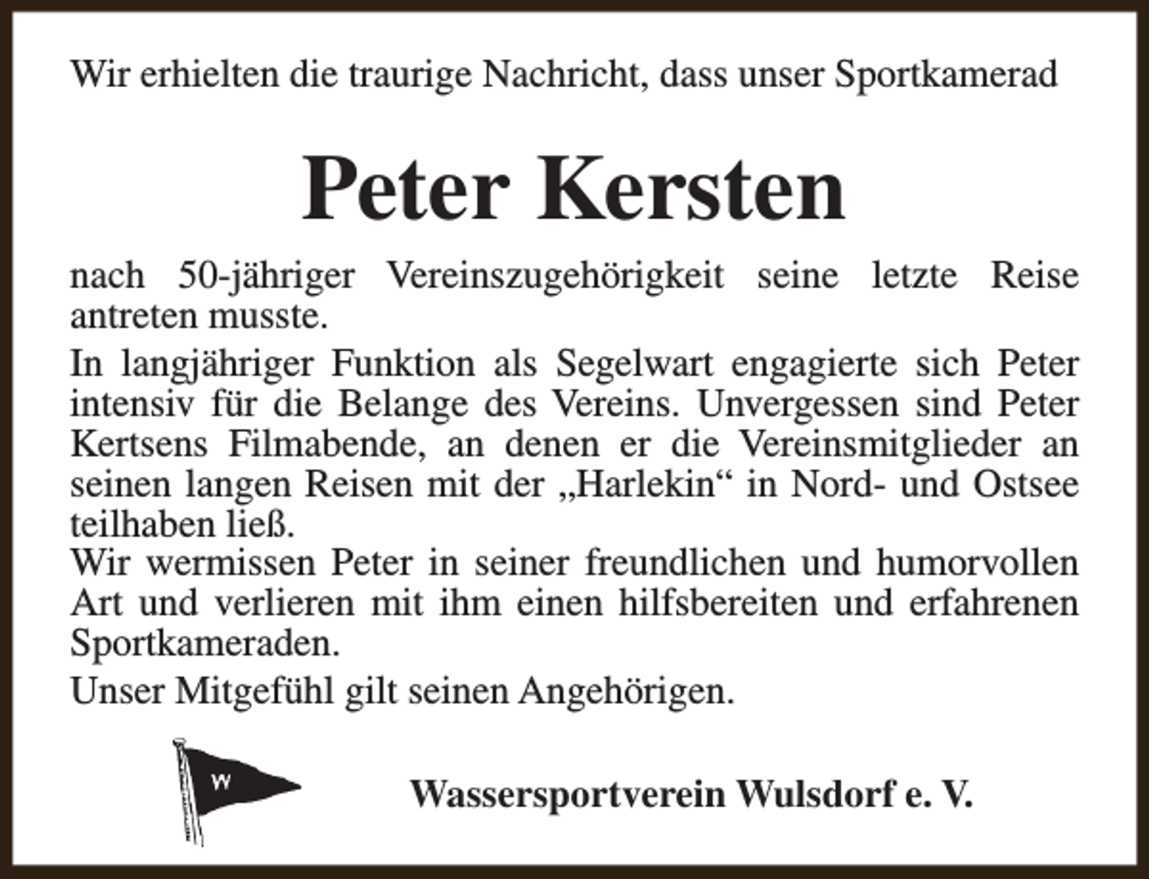 <p>Wir erhielten die traurige Nachricht, dass unser Sportkamerad</p><p>Peter Kersten</p><p>nach 50-jähriger Vereinszugehörigkeit seine letzte Reise<br />antreten musste.<br />In langjähriger Funktion als Segelwart engagierte sich Peter<br />intensiv für die Belange des Vereins. Unvergessen sind Peter<br />Kertsens Filmabende, an denen er die Vereinsmitglieder an<br />seinen langen Reisen mit der „Harlekin“ in Nord- und Ostsee<br />teilhaben ließ.<br />Wir wermissen Peter in seiner freundlichen und humorvollen<br />Art und verlieren mit ihm einen hilfsbereiten und erfahrenen<br />Sportkameraden.<br />Unser Mitgefühl gilt seinen Angehörigen.<br />Wassersportverein Wulsdorf e. V.</p>