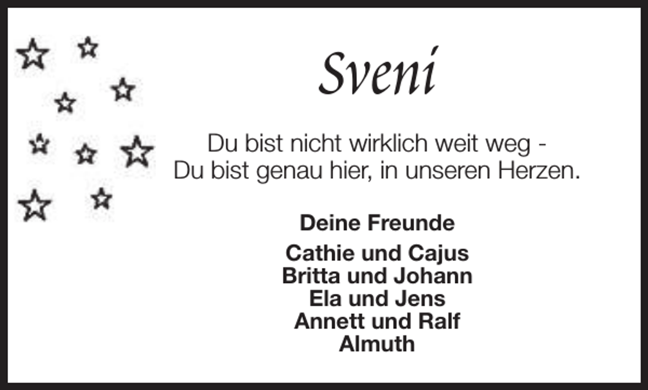 <p>Sveni<br />Du bist nicht wirklich weit weg Du bist genau hier, in unseren Herzen.<br />Deine Freunde<br />Cathie und Cajus<br />Britta und Johann<br />Ela und Jens<br />Annett und Ralf<br />Almuth</p>