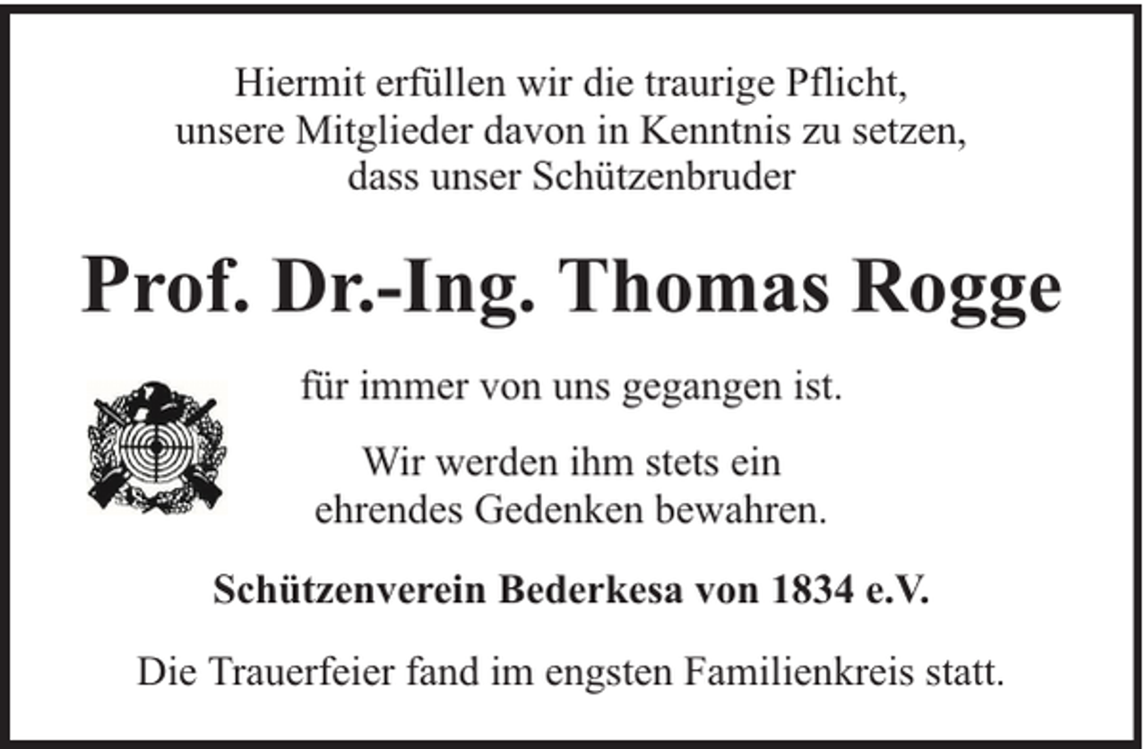 <p>Hiermit erfüllen wir die traurige Pflicht,<br />unsere Mitglieder davon in Kenntnis zu setzen,<br />dass unser Schützenbruder</p><p>Prof. Dr.-Ing. Thomas Rogge<br />für immer von uns gegangen ist.<br />Wir werden ihm stets ein<br />ehrendes Gedenken bewahren.<br />Schützenverein Bederkesa von 1834 e.V.<br />Die Trauerfeier fand im engsten Familienkreis statt.</p>