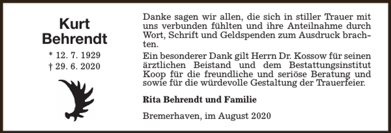 <p>Kurt<br />Behrendt<br />* 12. 7. 1929<br />† 29. 6. 2020</p><p>Danke sagen wir allen, die sich in stiller Trauer mit<br />uns verbunden fühlten und ihre Anteilnahme durch<br />Wort, Schrift und Geldspenden zum Ausdruck brachten.<br />Ein besonderer Dank gilt Herrn Dr. Kossow für seinen<br />ärztlichen Beistand und dem Bestattungsinstitut<br />Koop für die freundliche und seriöse Beratung und<br />sowie für die würdevolle Gestaltung der Trauerfeier.<br />Rita Behrendt und Familie<br />Bremerhaven, im August 2020</p>