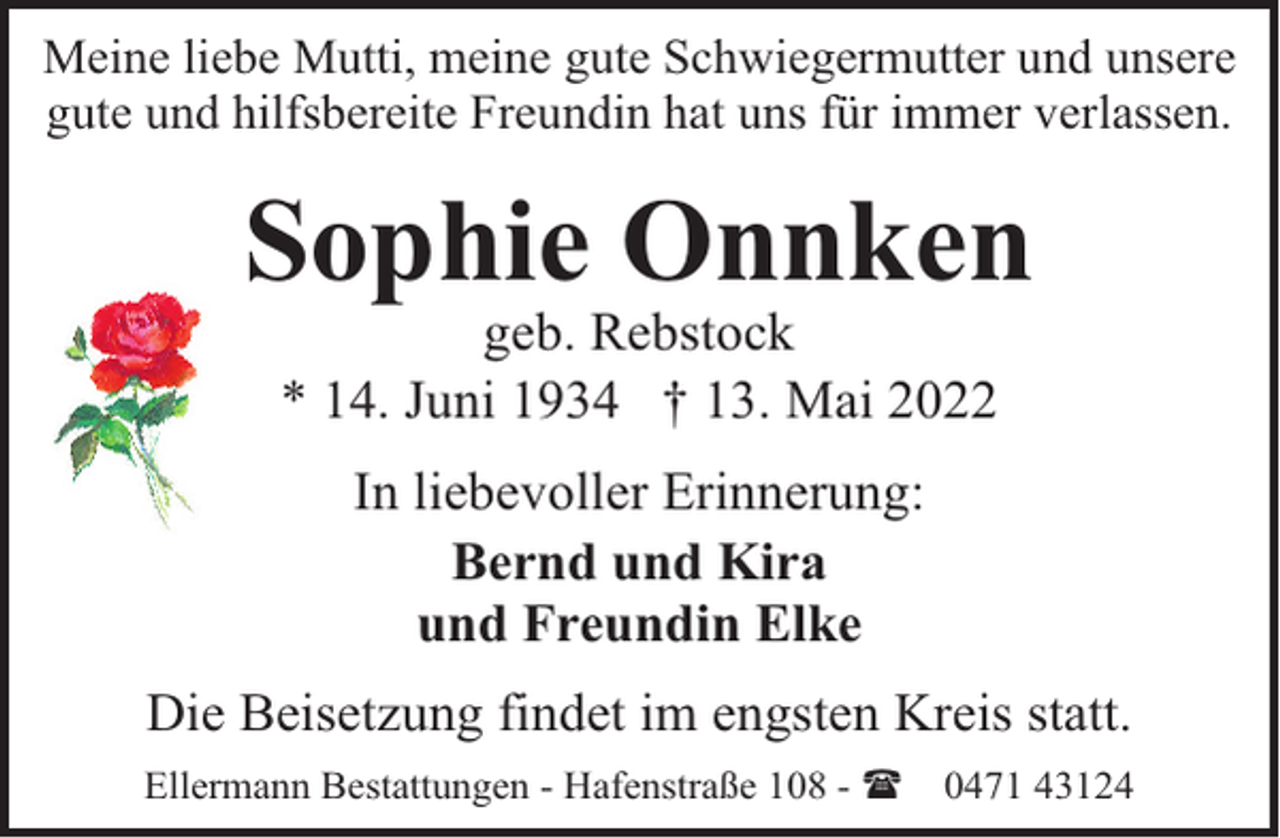 <p>Meine liebe Mutti, meine gute Schwiegermutter und unsere<br />gute und hilfsbereite Freundin hat uns für immer verlassen.</p><p>Sophie Onnken<br />geb. Rebstock<br />* 14. Juni 1934 † 13. Mai 2022<br />In liebevoller Erinnerung:<br />Bernd und Kira<br />und Freundin Elke<br />Die Beisetzung findet im engsten Kreis statt.<br />Ellermann Bestattungen - Hafenstraße 108 - (</p><p>0471 43124</p>
