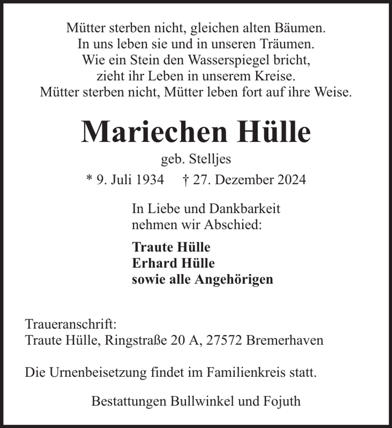 <p>Mütter sterben nicht, gleichen alten Bäumen.<br />In uns leben sie und in unseren Träumen.<br />Wie ein Stein den Wasserspiegel bricht,<br />zieht ihr Leben in unserem Kreise.<br />Mütter sterben nicht, Mütter leben fort auf ihre Weise.</p><p>Mariechen Hülle<br />geb. Stelljes<br />* 9. Juli 1934 † 27. Dezember 2024<br />In Liebe und Dankbarkeit<br />nehmen wir Abschied:<br />Traute Hülle<br />Erhard Hülle<br />sowie alle Angehörigen<br />Traueranschrift:<br />Traute Hülle, Ringstraße 20 A, 27572 Bremerhaven<br />Die Urnenbeisetzung findet im Familienkreis statt.<br />Bestattungen Bullwinkel und Fojuth</p>