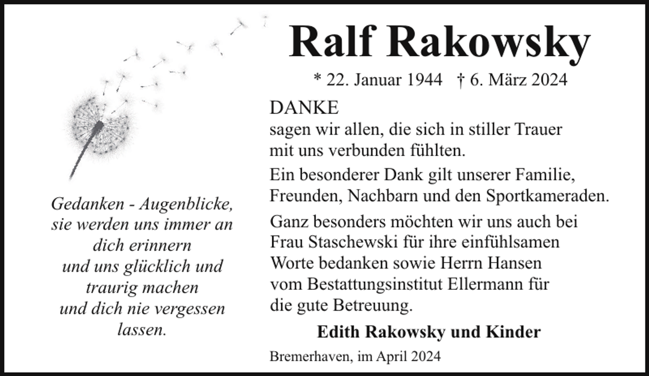 <p>Ralf Rakowsky<br />* 22. Januar 1944 † 6. März 2024</p><p>DANKE</p><p>Gedanken - Augenblicke,<br />sie werden uns immer an<br />dich erinnern<br />und uns glücklich und<br />traurig machen<br />und dich nie vergessen<br />lassen.</p><p>sagen wir allen, die sich in stiller Trauer<br />mit uns verbunden fühlten.<br />Ein besonderer Dank gilt unserer Familie,<br />Freunden, Nachbarn und den Sportkameraden.<br />Ganz besonders möchten wir uns auch bei<br />Frau Staschewski für ihre einfühlsamen<br />Worte bedanken sowie Herrn Hansen<br />vom Bestattungsinstitut Ellermann für<br />die gute Betreuung.<br />Edith Rakowsky und Kinder</p><p>Bremerhaven, im April 2024</p>