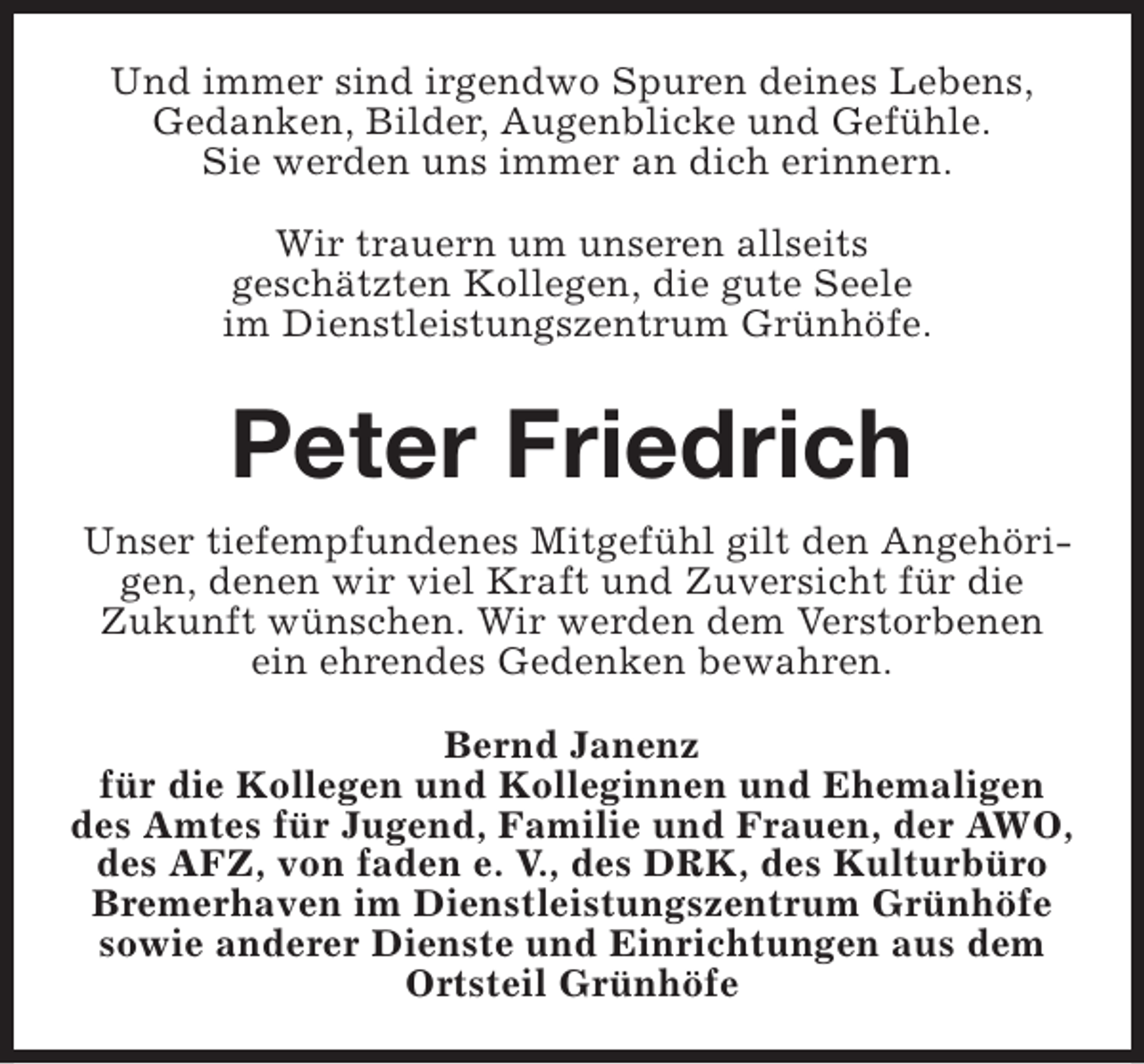<p>Und immer sind irgendwo Spuren deines Lebens,<br />Gedanken, Bilder, Augenblicke und Gefühle.<br />Sie werden uns immer an dich erinnern.<br />Wir trauern um unseren allseits<br />geschätzten Kollegen, die gute Seele<br />im Dienstleistungszentrum Grünhöfe.</p><p>Peter Friedrich<br />Unser tiefempfundenes Mitgefühl gilt den Angehörigen, denen wir viel Kraft und Zuversicht für die<br />Zukunft wünschen. Wir werden dem Verstorbenen<br />ein ehrendes Gedenken bewahren.<br />Bernd Janenz<br />für die Kollegen und Kolleginnen und Ehemaligen<br />des Amtes für Jugend, Familie und Frauen, der AWO,<br />des AFZ, von faden e. V., des DRK, des Kulturbüro<br />Bremerhaven im Dienstleistungszentrum Grünhöfe<br />sowie anderer Dienste und Einrichtungen aus dem<br />Ortsteil Grünhöfe</p>