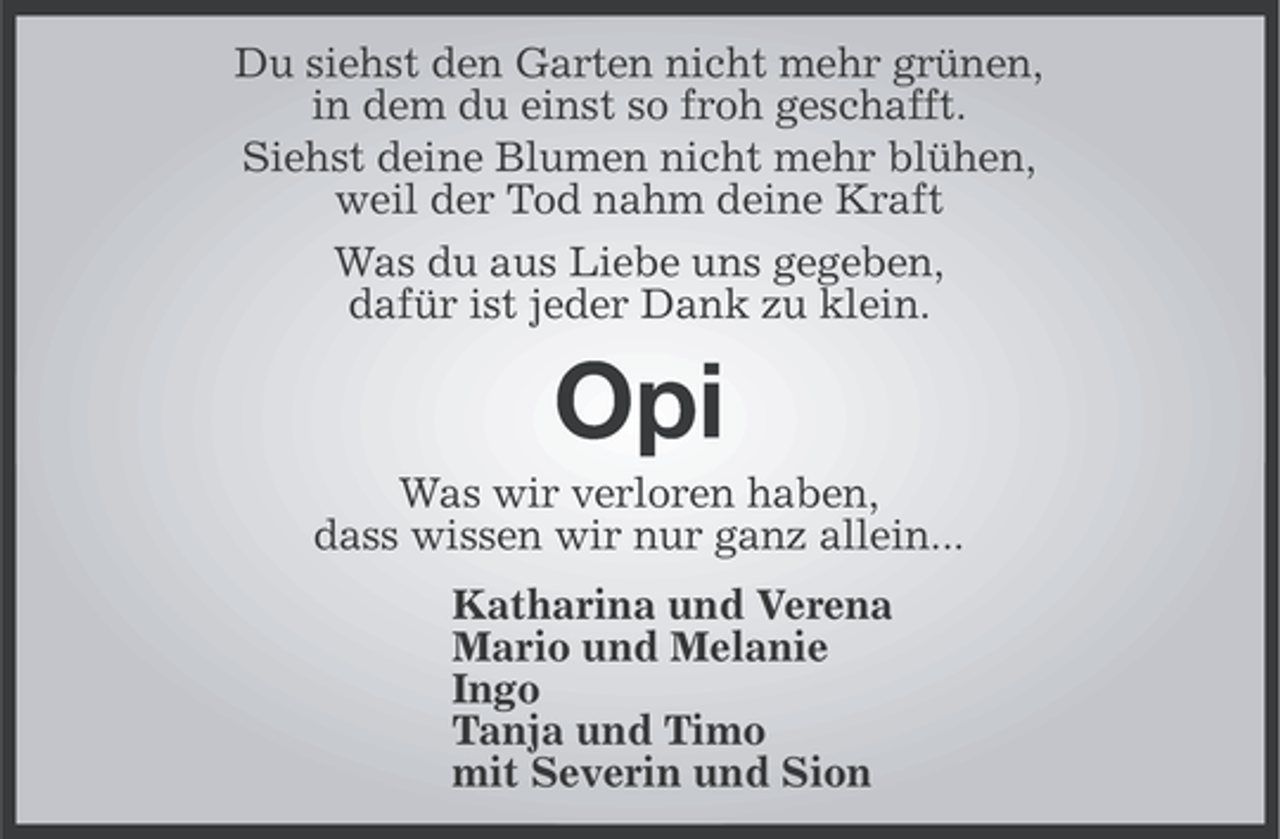 <p>Du siehst den Garten nicht mehr grünen,<br />in dem du einst so froh geschafft.<br />Siehst deine Blumen nicht mehr blühen,<br />weil der Tod nahm deine Kraft<br />Was du aus Liebe uns gegeben,<br />dafür ist jeder Dank zu klein.</p>
<p>Opi<br />Was wir verloren haben,<br />dass wissen wir nur ganz allein...<br />Katharina und Verena<br />Mario und Melanie<br />Ingo<br />Tanja und Timo<br />mit Severin und Sion</p>