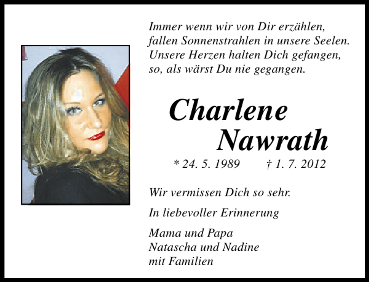 <p>Immer wenn wir von Dir erzählen,<br />fallen Sonnenstrahlen in unsere Seelen.<br />Unsere Herzen halten Dich gefangen,<br />so, als wärst Du nie gegangen.</p>
<p>Charlene<br />Nawrath<br />* 24. 5. 1989</p>
<p>† 1. 7. 2012</p>
<p>Wir vermissen Dich so sehr.<br />In liebevoller Erinnerung<br />Mama und Papa<br />Natascha und Nadine<br />mit Familien</p>