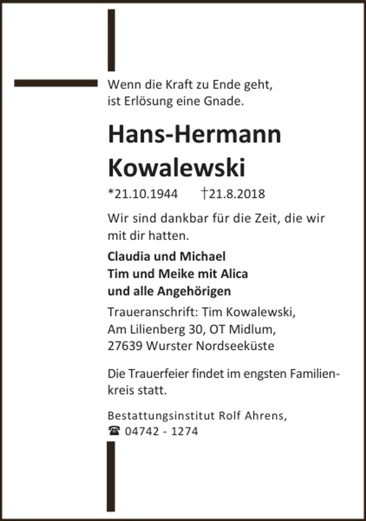 <p>Wenn die Kraft zu Ende geht,<br />ist Erlösung eine Gnade.</p><p>Hans-Hermann<br />Kowalewski<br />*21.10.1944</p><p>†21.8.2018</p><p>Wir sind dankbar für die Zeit, die wir<br />mit dir hatten.<br />Claudia und Michael<br />Tim und Meike mit Alica<br />und alle Angehörigen<br />Traueranschrift: Tim Kowalewski,<br />Am Lilienberg 30, OT Midlum,<br />27639 Wurster Nordseeküste<br />Die Trauerfeier findet im engsten Familienkreis statt.<br />Bestattungsinstitut Rolf Ahrens,<br /> 04742 - 1274</p>