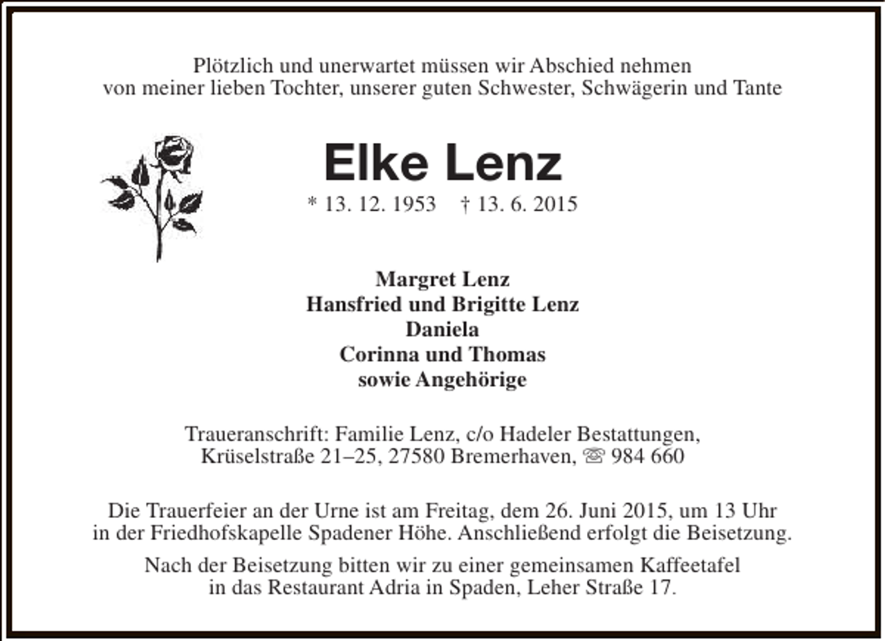 <p>Plötzlich und unerwartet müssen wir Abschied nehmen<br />von meiner lieben Tochter, unserer guten Schwester, Schwägerin und Tante</p><p>Elke Lenz</p><p>* 13. 12. 1953</p><p>† 13. 6. 2015</p><p>Margret Lenz<br />Hansfried und Brigitte Lenz<br />Daniela<br />Corinna und Thomas<br />sowie Angehörige<br />Traueranschrift: Familie Lenz, c/o Hadeler Bestattungen,<br />Krüselstraße 21–25, 27580 Bremerhaven, s 984 660<br />Die Trauerfeier an der Urne ist am Freitag, dem 26. Juni 2015, um 13 Uhr<br />in der Friedhofskapelle Spadener Höhe. Anschließend erfolgt die Beisetzung.<br />Nach der Beisetzung bitten wir zu einer gemeinsamen Kaffeetafel<br />in das Restaurant Adria in Spaden, Leher Straße 17.</p>