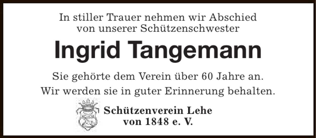 <p>In stiller Trauer nehmen wir Abschied<br />von unserer Schützenschwester</p><p>Ingrid Tangemann<br />Sie gehörte dem Verein über 60 Jahre an.<br />Wir werden sie in guter Erinnerung behalten.<br />Schützenverein Lehe<br />von 1848 e. V.</p>
