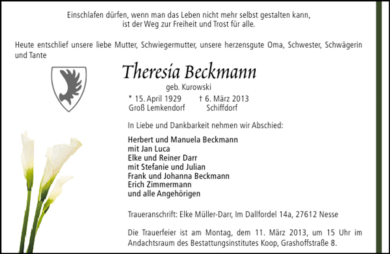 <p>Einschlafen dürfen, wenn man das Leben nicht mehr selbst gestalten kann,<br />ist der Weg zur Freiheit und Trost für alle.<br />Heute entschlief unsere liebe Mutter, Schwiegermutter, unsere herzensgute Oma, Schwester, Schwägerin<br />und Tante</p><p>Theresia Beckmann<br />geb. Kurowski<br />* 15. April 1929<br />† 6. März 2013<br />Groß Lemkendorf<br />Schiffdorf</p><p>In Liebe und Dankbarkeit nehmen wir Abschied:<br />Herbert und Manuela Beckmann<br />mit Jan Luca<br />Elke und Reiner Darr<br />mit Stefanie und Julian<br />Frank und Johanna Beckmann<br />Erich Zimmermann<br />und alle Angehörigen<br />Traueranschrift: Elke Müller-Darr, Im Dallfordel 14a, 27612 Nesse<br />Die Trauerfeier ist am Montag, dem 11. März 2013, um 15 Uhr im<br />Andachtsraum des Bestattungsinstitutes Koop, Grashoffstraße 8.</p>