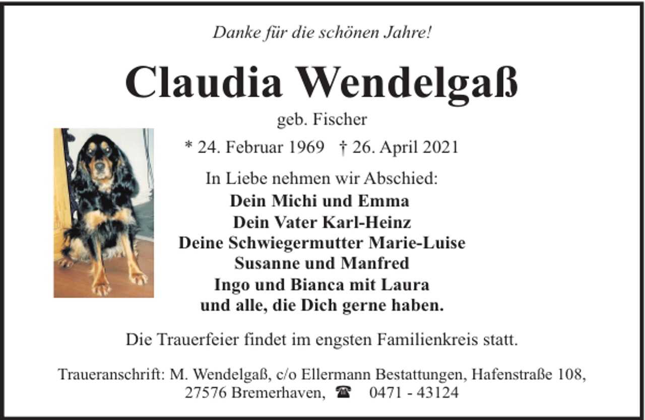 <p>Danke für die schönen Jahre!</p><p>Claudia Wendelgaß<br />geb. Fischer</p><p>* 24. Februar 1969 † 26. April 2021<br />In Liebe nehmen wir Abschied:<br />Dein Michi und Emma<br />Dein Vater Karl-Heinz<br />Deine Schwiegermutter Marie-Luise<br />Susanne und Manfred<br />Ingo und Bianca mit Laura<br />und alle, die Dich gerne haben.<br />Die Trauerfeier findet im engsten Familienkreis statt.<br />Traueranschrift: M. Wendelgaß, c/o Ellermann Bestattungen, Hafenstraße 108,<br />27576 Bremerhaven, ( 0471 - 43124</p>