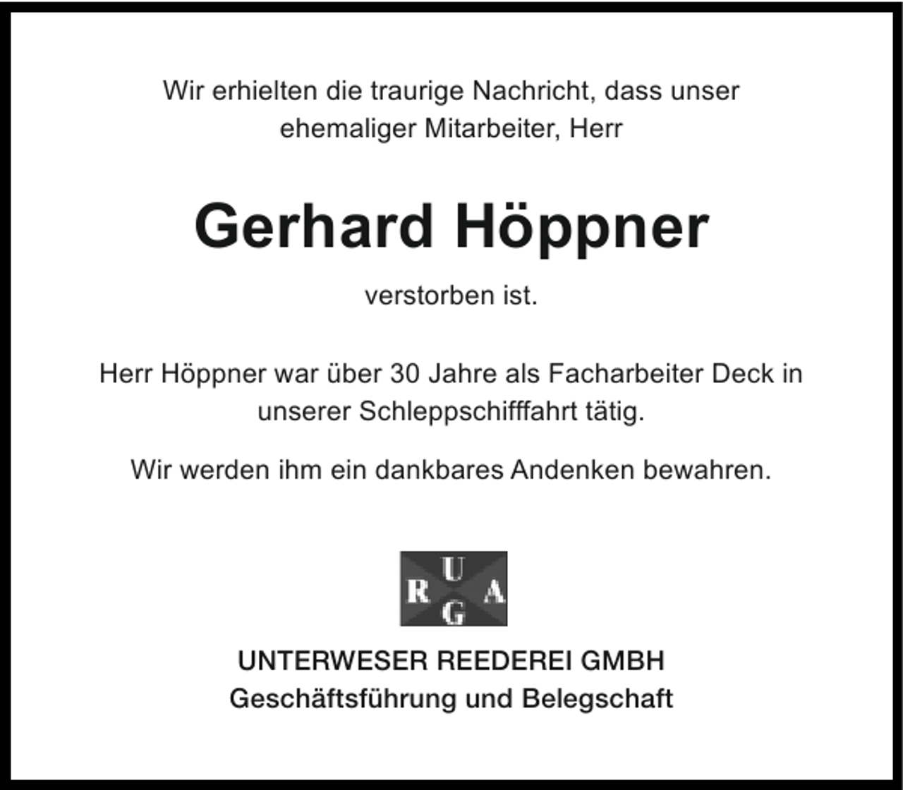 <p>Wir erhielten die traurige Nachricht, dass unser<br />ehemaliger Mitarbeiter, Herr</p><p>Gerhard Höppner<br />verstorben ist.<br />Herr Höppner war über 30 Jahre als Facharbeiter Deck in<br />unserer Schleppschifffahrt tätig.<br />Wir werden ihm ein dankbares Andenken bewahren.</p><p>UNTERWESER REEDEREI GMBH<br />Geschäftsführung und Belegschaft</p>