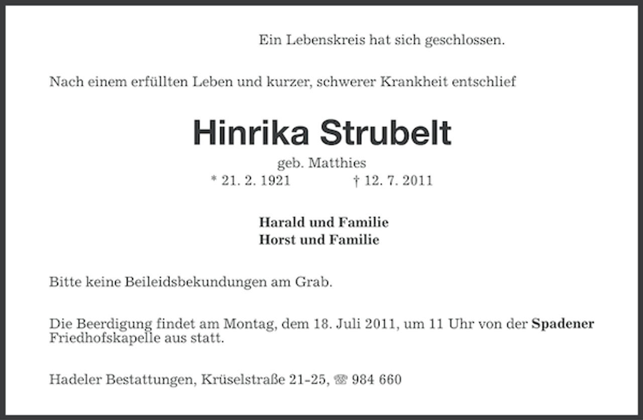 <p>Ein Lebenskreis hat sich geschlossen.<br />Nach einem erfüllten Leben und kurzer, schwerer Krankheit entschlief</p><p>Hinrika Strubelt<br />geb. Matthies<br />* 21. 2. 1921<br />† 12. 7. 2011<br />Harald und Familie<br />Horst und Familie<br />Bitte keine Beileidsbekundungen am Grab.<br />Die Beerdigung findet am Montag, dem 18. Juli 2011, um 11 Uhr von der Spadener<br />Friedhofskapelle aus statt.<br />Hadeler Bestattungen, Krüselstraße 21-25, 984 660</p>