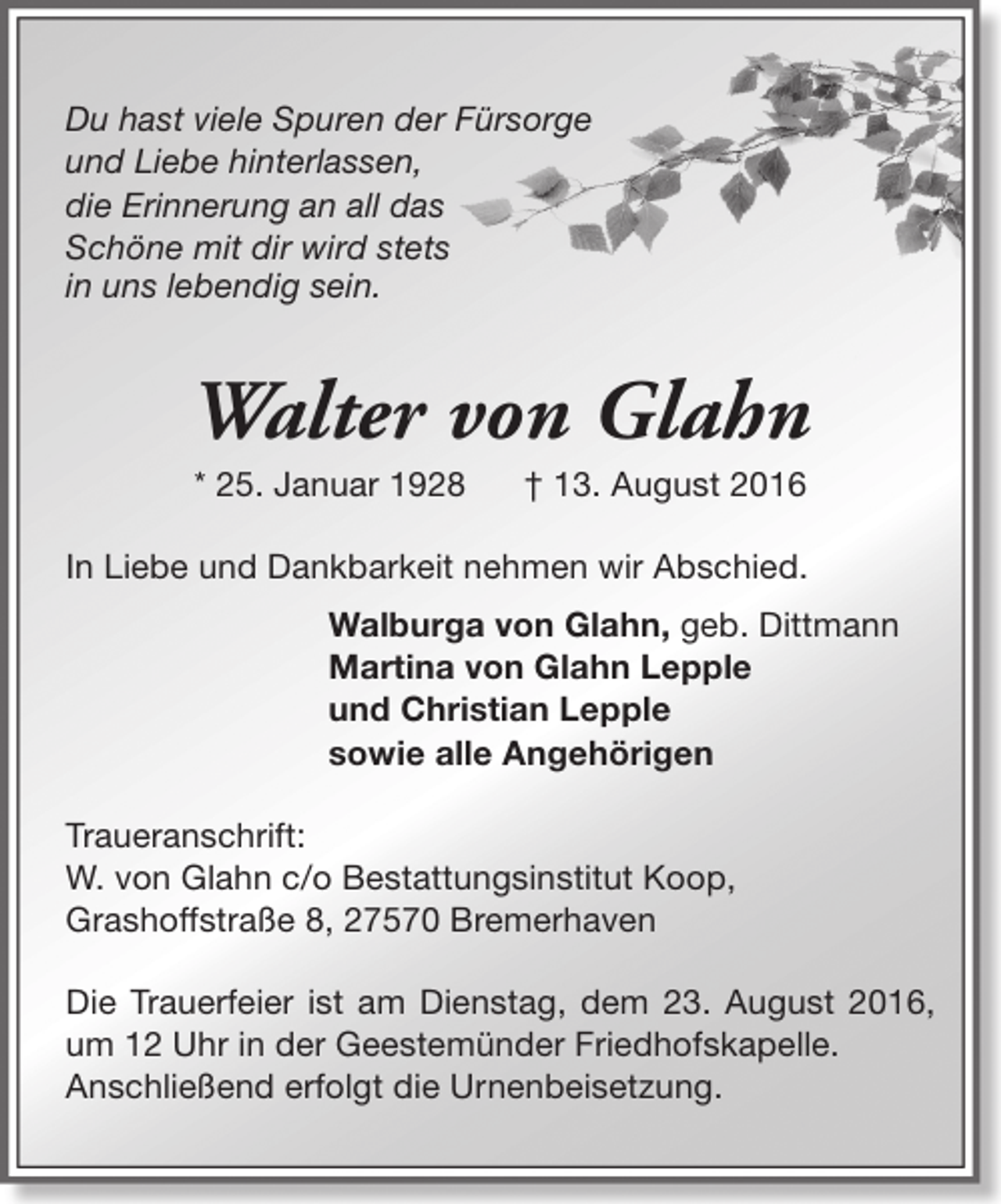 <p>Du hast viele Spuren der Fürsorge<br />und Liebe hinterlassen,<br />die Erinnerung an all das<br />Schöne mit dir wird stets<br />in uns lebendig sein.</p><p>Walter von Glahn<br />* 25. Januar 1928</p><p>† 13. August 2016</p><p>In Liebe und Dankbarkeit nehmen wir Abschied.<br />Walburga von Glahn, geb. Dittmann<br />Martina von Glahn Lepple<br />und Christian Lepple<br />sowie alle Angehörigen<br />Traueranschrift:<br />W. von Glahn c/o Bestattungsinstitut Koop,<br />Grashoffstraße 8, 27570 Bremerhaven<br />Die Trauerfeier ist am Dienstag, dem 23. August 2016,<br />um 12 Uhr in der Geestemünder Friedhofskapelle.<br />Anschließend erfolgt die Urnenbeisetzung.</p>