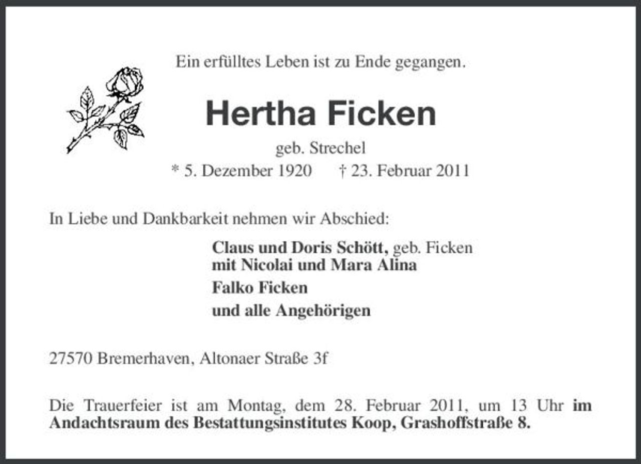 <p>Ein erfülltes Leben ist zu Ende gegangen.</p><p>Hertha Ficken<br />geb. Strechel * 5. Dezember 1920 † 23. Februar 2011 In Liebe und Dankbarkeit nehmen wir Abschied: Claus und Doris Schött, geb. Ficken mit Nicolai und Mara Alina Falko Ficken und alle Angehörigen 27570 Bremerhaven, Altonaer Straße 3f Die Trauerfeier ist am Montag, dem 28. Februar 2011, um 13 Uhr im Andachtsraum des Bestattungsinstitutes Koop, Grashoffstraße 8.</p>