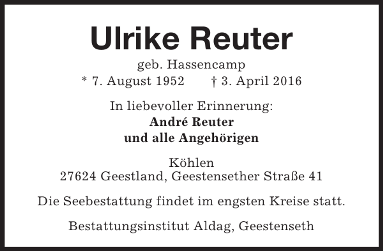<p>Ulrike Reuter</p><p>geb. Hassencamp<br />* 7. August 1952<br />† 3. April 2016<br />In liebevoller Erinnerung:<br />André Reuter<br />und alle Angehörigen<br />Köhlen<br />27624 Geestland, Geestensether Straße 41<br />Die Seebestattung findet im engsten Kreise statt.<br />Bestattungsinstitut Aldag, Geestenseth</p>