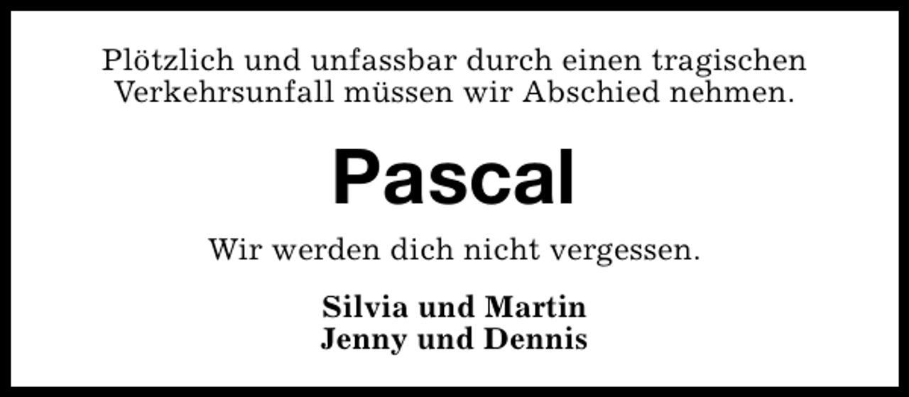 <p>Plötzlich und unfassbar durch einen tragischen<br />Verkehrsunfall müssen wir Abschied nehmen.</p><p>Pascal</p><p>Wir werden dich nicht vergessen.<br />Silvia und Martin<br />Jenny und Dennis</p>