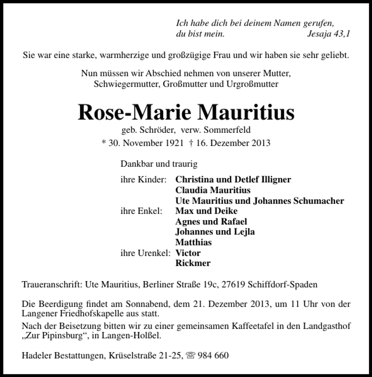 <p>Ich habe dich bei deinem Namen gerufen,<br />du bist mein.<br />Jesaja 43,1<br />Sie war eine starke, warmherzige und großzügige Frau und wir haben sie sehr geliebt.<br />Nun müssen wir Abschied nehmen von unserer Mutter,<br />Schwiegermutter, Großmutter und Urgroßmutter</p><p>Rose-Marie Mauritius<br />geb. Schröder, verw. Sommerfeld<br />* 30. November 1921 † 16. Dezember 2013<br />Dankbar und traurig<br />ihre Kinder: Christina und Detlef Illigner<br />Claudia Mauritius<br />Ute Mauritius und Johannes Schumacher<br />ihre Enkel: Max und Deike<br />Agnes und Rafael<br />Johannes und Lejla<br />Matthias<br />ihre Urenkel: Victor<br />Rickmer<br />Traueranschrift: Ute Mauritius, Berliner Straße 19c, 27619 Schiffdorf-Spaden<br />Die Beerdigung ﬁndet am Sonnabend, dem 21. Dezember 2013, um 11 Uhr von der<br />Langener Friedhofskapelle aus statt.<br />Nach der Beisetzung bitten wir zu einer gemeinsamen Kaffeetafel in den Landgasthof<br />„Zur Pipinsburg“, in Langen-Holßel.<br />Hadeler Bestattungen, Krüselstraße 21-25,  984 660</p>