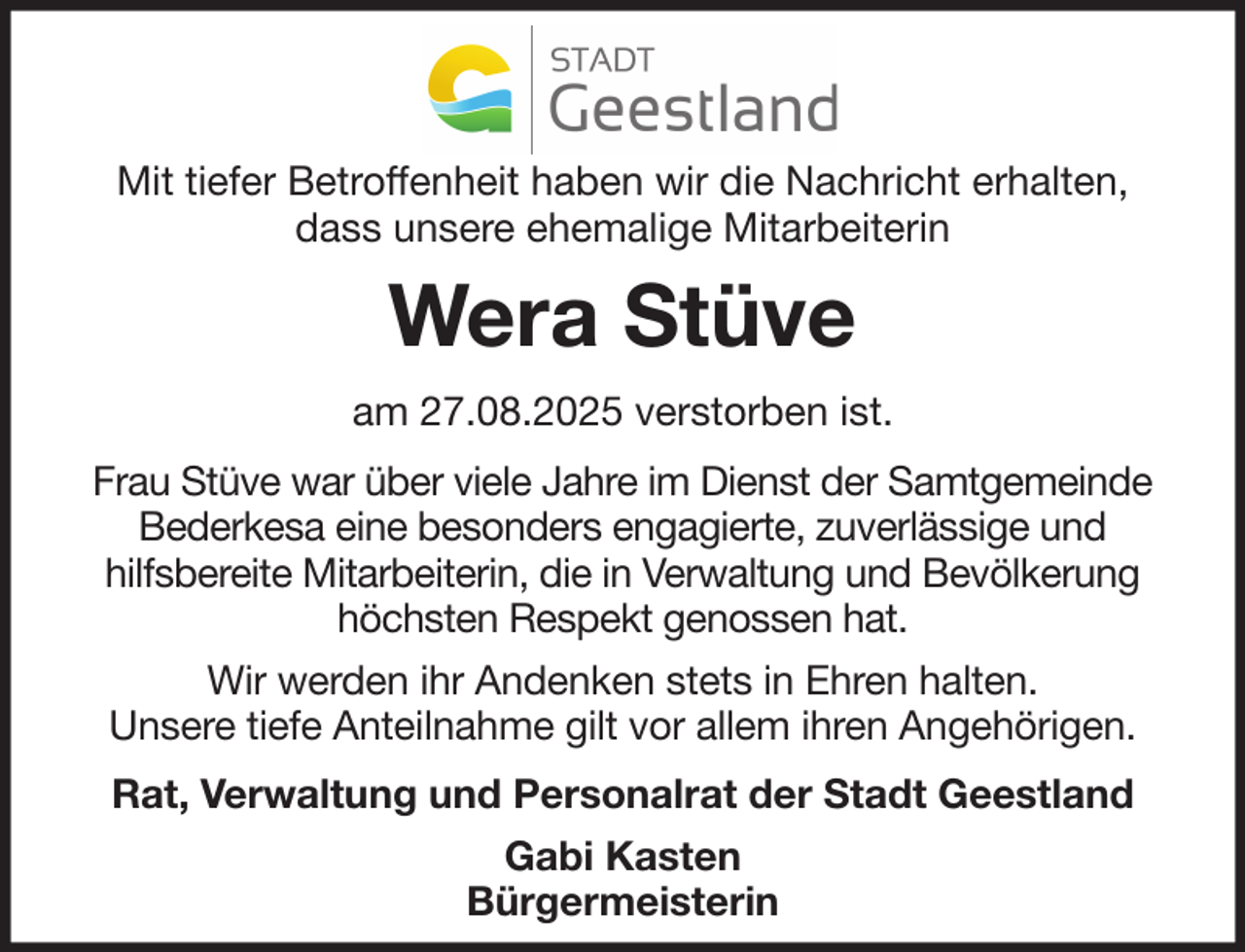 <p>Mit tiefer Betroffenheit haben wir die Nachricht erhalten,<br />dass unsere ehemalige Mitarbeiterin</p><p>Wera Stüve<br />am 27.08.2025 verstorben ist.<br />Frau Stüve war über viele Jahre im Dienst der Samtgemeinde<br />Bederkesa eine besonders engagierte, zuverlässige und<br />hilfsbereite Mitarbeiterin, die in Verwaltung und Bevölkerung<br />höchsten Respekt genossen hat.<br />Wir werden ihr Andenken stets in Ehren halten.<br />Unsere tiefe Anteilnahme gilt vor allem ihren Angehörigen.<br />Rat, Verwaltung und Personalrat der Stadt Geestland<br />Gabi Kasten<br />Bürgermeisterin</p>