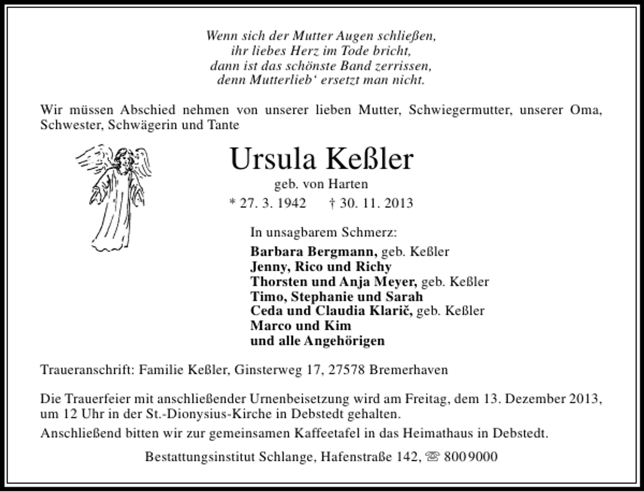 <p>Wenn sich der Mutter Augen schließen,<br />ihr liebes Herz im Tode bricht,<br />dann ist das schönste Band zerrissen,<br />denn Mutterlieb‘ ersetzt man nicht.<br />Wir müssen Abschied nehmen von unserer lieben Mutter, Schwiegermutter, unserer Oma,<br />Schwester, Schwägerin und Tante</p>
<p>Ursula Keßler</p>
<p>geb. von Harten<br />* 27. 3. 1942<br />† 30. 11. 2013<br />In unsagbarem Schmerz:<br />Barbara Bergmann, geb. Keßler<br />Jenny, Rico und Richy<br />Thorsten und Anja Meyer, geb. Keßler<br />Timo, Stephanie und Sarah<br />Ceda und Claudia Klaric, geb. Keßler<br />ˇ<br />Marco und Kim<br />und alle Angehörigen<br />Traueranschrift: Familie Keßler, Ginsterweg 17, 27578 Bremerhaven<br />Die Trauerfeier mit anschließender Urnenbeisetzung wird am Freitag, dem 13. Dezember 2013,<br />um 12 Uhr in der St.-Dionysius-Kirche in Debstedt gehalten.<br />Anschließend bitten wir zur gemeinsamen Kaffeetafel in das Heimathaus in Debstedt.<br />Bestattungsinstitut Schlange, Hafenstraße 142,  800 9000</p>