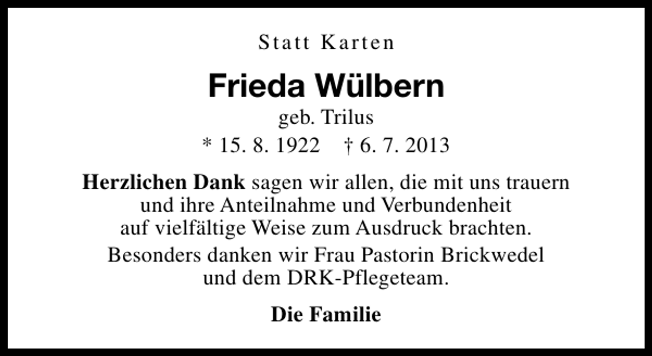 <p>Statt Karten</p><p>Frieda Wülbern</p><p>geb. Trilus<br />* 15. 8. 1922 † 6. 7. 2013<br />Herzlichen Dank sagen wir allen, die mit uns trauern<br />und ihre Anteilnahme und Verbundenheit<br />auf vielfältige Weise zum Ausdruck brachten.<br />Besonders danken wir Frau Pastorin Brickwedel<br />und dem DRK-Pflegeteam.<br />Die Familie</p>