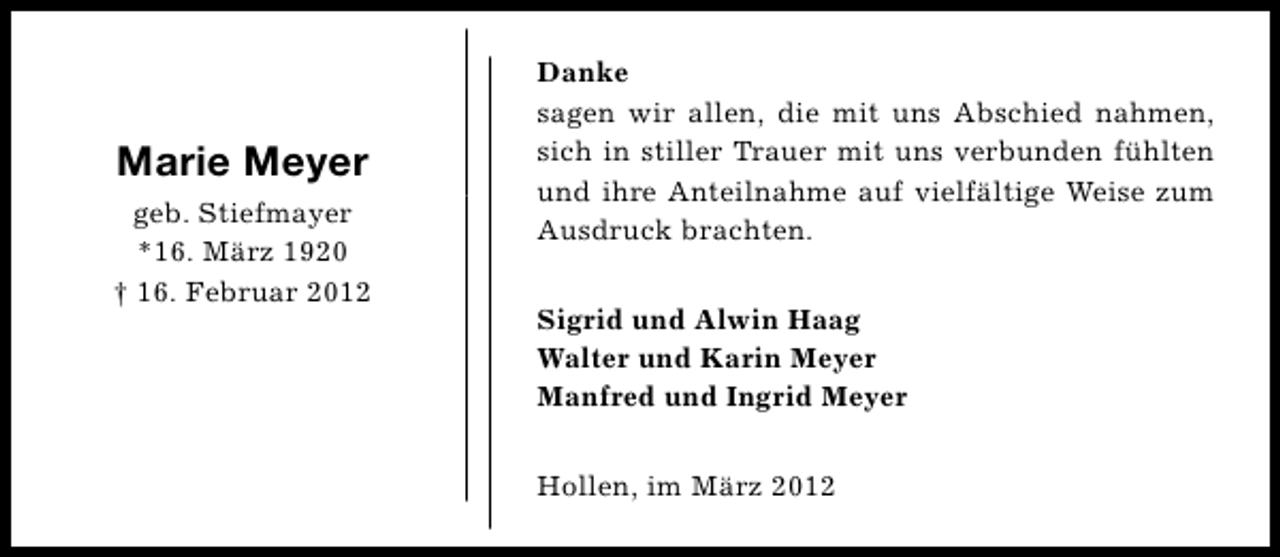 <p>Marie Meyer<br />geb. Stiefmayer<br />*16. März 1920<br />† 16. Februar 2012</p><p>Danke<br />sagen wir allen, die mit uns Abschied nahmen,<br />sich in stiller Trauer mit uns verbunden fühlten<br />und ihre Anteilnahme auf vielfältige Weise zum<br />Ausdruck brachten.<br />Sigrid und Alwin Haag<br />Walter und Karin Meyer<br />Manfred und Ingrid Meyer<br />Hollen, im März 2012</p>