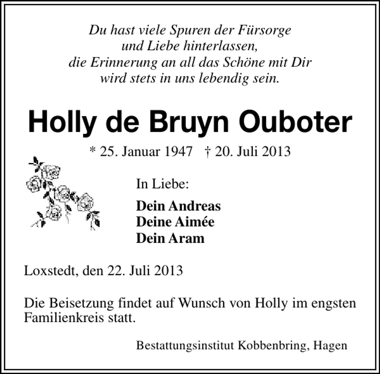 <p>Du hast viele Spuren der Fürsorge<br />und Liebe hinterlassen,<br />die Erinnerung an all das Schöne mit Dir<br />wird stets in uns lebendig sein.</p><p>Holly de Bruyn Ouboter<br />* 25. Januar 1947 † 20. Juli 2013<br />In Liebe:<br />Dein Andreas<br />Deine Aimée<br />Dein Aram<br />Loxstedt, den 22. Juli 2013<br />Die Beisetzung findet auf Wunsch von Holly im engsten<br />Familienkreis statt.<br />Bestattungsinstitut Kobbenbring, Hagen</p>