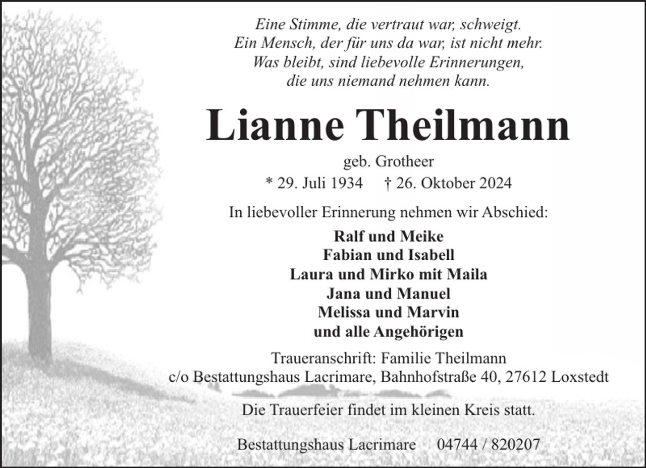 <p>Eine Stimme, die vertraut war, schweigt.<br />Ein Mensch, der für uns da war, ist nicht mehr.<br />Was bleibt, sind liebevolle Erinnerungen,<br />die uns niemand nehmen kann.</p><p>Lianne Theilmann<br />geb. Grotheer<br />* 29. Juli 1934 † 26. Oktober 2024</p><p>In liebevoller Erinnerung nehmen wir Abschied:<br />Ralf und Meike<br />Fabian und Isabell<br />Laura und Mirko mit Maila<br />Jana und Manuel<br />Melissa und Marvin<br />und alle Angehörigen<br />Traueranschrift: Familie Theilmann<br />c/o Bestattungshaus Lacrimare, Bahnhofstraße 40, 27612 Loxstedt<br />Die Trauerfeier findet im kleinen Kreis statt.<br />Bestattungshaus Lacrimare</p><p>04744 / 820207</p>